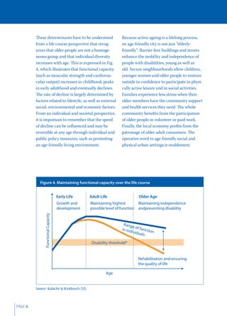 These determinants have to be understood                    Because active ageing is a lifelong process,
         from a life course perspective that recog-                  an age-friendly city is not just “elderly-
         nizes that older people are not a homoge-                   friendly”. Barrier-free buildings and streets
         neous group and that individual diversity                   enhance the mobility and independence of
         increases with age. This is expressed in Fig.               people with disabilities, young as well as
         4, which illustrates that functional capacity               old. Secure neighbourhoods allow children,
         (such as muscular strength and cardiovas-                   younger women and older people to venture
         cular output) increases in childhood, peaks                 outside in conﬁdence to participate in physi-
         in early adulthood and eventually declines.                 cally active leisure and in social activities.
         The rate of decline is largely determined by                Families experience less stress when their
         factors related to lifestyle, as well as external           older members have the community support
         social, environmental and economic factors.                 and health services they need. The whole
         From an individual and societal perspective,                community beneﬁts from the participation
         it is important to remember that the speed                  of older people in volunteer or paid work.
         of decline can be inﬂuenced and may be                      Finally, the local economy proﬁts from the
         reversible at any age through individual and                patronage of older adult consumers. The
         public policy measures, such as promoting                   operative word in age-friendly social and
         an age-friendly living environment.                         physical urban settings is enablement.




           Figure 4. Maintaining functional capacity over the life course


                                     Early Life    Adult Life                  Older Age
                                     Growth and    Maintaining highest        Maintaining independence
                                     development   possible level of function andpreventing disability
               Functional Capacity




                                                                      Rang
                                                                            e
                                                                     in ind of functio
                                                                           ividu       n
                                                                                 als

                                                    Disability threshold*


                                                                              Rehabilitation and ensuring
                                                                              the quality of life

                                                            Age


         Source: Kalache & Kickbusch (12).



PAGE 6
 