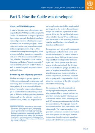 AGEING AND LIFE COURSE, FAMILY AND COMMUNITY HEALTH




Part 3. How the Guide was developed

Cities in all WHO Regions                                    each city have involved older people as full
                                                             participants in the project. Project leaders
A total of 35 cities from all continents par-
                                                             sought the ﬁrst-hand experience of older
ticipated in the WHO project leading to the
                                                             people. What are the age-friendly features
Guide, and 33 of these cities participated in
                                                             of the city they live in? What problems do
focus group research thanks to the collabo-
                                                             they encounter? What is missing from the
ration of government oﬃcials and nongov-
                                                             city that would enhance their health, par-
ernmental and academic groups (1). These
                                                             ticipation and security?
cities represent a wide range of developed
and developing countries (Fig. 5). They                      Focus groups were set up with older people
reﬂect the diversity of contemporary urban                   aged 60 years and older from lower- and
settings, including six current mega-cities                  middle-income areas. A total of 158 such
with over 10 million inhabitants (Mexico                     groups, involving 1485 participants, were
City, Moscow, New Delhi, Rio de Janeiro,                     organized between September 2006 and
Shanghai and Tokyo), “almost mega-cities”                    April 2007. Older people were the main
such as Istanbul, London and New York, as                    source of information in all the 33 cities
well as national capitals, regional centres                  that conducted focus groups. To obtain the
and small cities.                                            views of people who would be unable to
                                                             attend focus groups owing to physical or
Bottom-up participatory approach                             mental impairment, most cities also held
The bottom-up participatory approach                         a focus group with caregivers who talked
(13) involves older people in analysing and                  about the experience of the older people for
expressing their situation to inform govern-                 whom they were caring.
ment policies. It is recommended by the
                                                             To complement the information from
United Nations for empowering older peo-
                                                             older people and caregivers, most cities
ple to contribute to society and to partici-
                                                             also conducted focus groups with service
pate in decision-making processes. Because
                                                             providers from the public, voluntary and
older people are the ultimate experts on
                                                             commercial sectors. In all, 250 caregivers
their own lives, WHO and its partners in
                                                             and 515 service providers were included in
                                                             the consultations. These people made ob-
1. Edinburgh contributed information on the city’s age-      servations based on their interactions with
   friendliness, based on a large survey and individual
   interviews collected a few months prior to the WHO
                                                             older people. The caregivers and service
   project. The information from Edinburgh, using a dif-     providers sometimes provided information
   ferent but complementary methodology, provided ad-
   ditional conﬁrmation of the ﬁndings from focus groups.
                                                             that older people did not report, but the
   New York City was closely involved in the data analysis   information from both groups was always
   and in the development of the next phases of the Global
   Age-Friendly Cities project.
                                                             consistent with the views expressed by



                                                                                                            PAGE 7
 