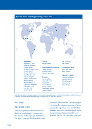 Figure 5. World map of age-friendly partner cities




                                Americas                                      Africa                                           UK, Edinburgh
                                Argentina, La Plata                           Kenya, Nairobi                                   UK, London
                                Brazil, Rio de Janeiro
                                Canada, Halifax                               Eastern Mediterranean                            South-east Asia
                                Canada, Portage la Prairie                    Jordan, Amman                                    India, New Delhi
                                Canada, Saanich                               Lebanon, Tripoli                                 India, Udaipur
                                Canada, Sherbrooke                            Pakistan, Islamabad
                                Costa Rica, San Jose                                                                           Western Pacific
                                Jamaica, Kingston                             Europe                                           Australia, Melbourne
                                Jamaica, Montego Bay                          Germany, Ruhr                                    Australia, Melville
                                Mexico, Cancun                                Ireland, Dundalk                                 China, Shanghai
                                Mexico, Mexico City                           Italy, Udine                                     Japan, Himeji
                                Puerto Rico, Mayaguez                         Russia, Moscow                                   Japan, Tokyo
                                Puerto Rico, Ponce                            Russia, Tuymazy
                                USA, New York                                 Switzerland, Geneva
                                USA, Portland                                 Turkey, Istanbul

         The designations employed and the presentation of material on this map do not imply the expression of any opinion whatsoever on the part of the
         World Health Organization concerning the legal status of any country, territory, city or area or of its authorities, or concerning the delimitation of its frontiers
         or boundaries. Dashed lines represent approximate border lines for which there may not yet be full agreement.




         older people.                                                                          structures, environment, services and poli-
                                                                                                cies that reﬂect the determinants of active
         Discussion topics                                                                      ageing. The topics had been identiﬁed in
         A total of eight topics were explored in                                               previous research with older people on the
         the focus groups to give a comprehen-                                                  characteristics of elderly-friendly com-
         sive picture of the city’s age-friendliness.                                           munities (14,15). The same basic questions
         The topics cover the features of the city’s


PAGE 8
 