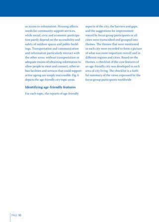 as access to information. Housing aﬀects         aspects of the city, the barriers and gaps,
          needs for community support services,            and the suggestions for improvement
          while social, civic and economic participa-      voiced by focus group participants in all
          tion partly depend on the accessibility and      cities were transcribed and grouped into
          safety of outdoor spaces and public build-       themes. The themes that were mentioned
          ings. Transportation and communication           in each city were recorded to form a picture
          and information particularly interact with       of what was most important overall and in
          the other areas: without transportation or       diﬀerent regions and cities. Based on the
          adequate means of obtaining information to       themes, a checklist of the core features of
          allow people to meet and connect, other ur-      an age-friendly city was developed in each
          ban facilities and services that could support   area of city living. The checklist is a faith-
          active ageing are simply inaccessible. Fig. 6    ful summary of the views expressed by the
          depicts the age-friendly city topic areas.       focus group participants worldwide.

          Identifying age-friendly features
          For each topic, the reports of age-friendly




PAGE 10
 