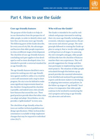 AGEING AND LIFE COURSE, FAMILY AND COMMUNITY HEALTH




Part 4. How to use the Guide

Core age-friendly features                         Who will use the Guide?
The purpose of this Guide is to help cit-          The Guide is intended to be used by indi-
ies see themselves from the perspective of         viduals and groups interested in making
older people, in order to identify where and       their city more age-friendly, including gov-
how they can become more age-friendly.             ernments, voluntary organizations, the pri-
The following parts of the Guide describe,         vate sector and citizens’ groups. The same
for every area of city life, the advantages        principle followed in creating the Guide ap-
and barriers that older people experience          plies to using it; that is: involve older people
in cities at diﬀerent stages of development.       as full partners at all stages. In assessing
The checklist of core age-friendly features        the city’s strengths and gaps, older people
concluding each part applies to less devel-        will describe how the checklist of features
oped as well as more developed cities. It is       matches their own experiences. They will
intended to provide a universal standard for       provide suggestions for change and they
an age-friendly city.                              may participate in implementing improve-
                                                   ment projects. The situation of older people
The age-friendly features checklist is not a
                                                   articulated through this bottom-up ap-
system for ranking one city’s age-friendli-
                                                   proach provides the essential information
ness against another’s; rather, it is a tool for
                                                   to be distilled and analysed by gerontology
a city’s self-assessment and a map to chart
                                                   experts and decision-makers in developing
progress. No city is too far behind to make
                                                   or adapting interventions and policies. In
some signiﬁcant improvements based on
                                                   the follow-up stages of “age-friendly” local
the checklist. Going beyond the checklist
                                                   action, it is imperative that older people
is possible, and indeed some cities already
                                                   continue to be involved in monitoring the
have features that exceed the core. These
                                                   city’s progress and acting as age-friendly
good practices provide ideas that other cities
                                                   city advocates and advisers.
can adapt and adopt. Nevertheless, no city
provides a “gold standard” in every area.

The checklists of age-friendly urban fea-
tures are neither technical guidelines nor
design speciﬁcations. Other technical doc-
umentation is available to help implement
changes that may be required in individual
cities (16,17).




                                                                                                      PAGE 11
 