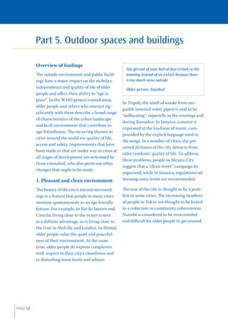 Part 5. Outdoor spaces and buildings

          Overview of ﬁndings
                                                            You get out of your bed at four o’clock in the
          The outside environment and public build-         morning instead of six o’clock because there
          ings have a major impact on the mobility,         is too much noise outside.
          independence and quality of life of older
                                                            Older person, Istanbul
          people and aﬀect their ability to “age in
          place”. In the WHO project consultation,
                                                          In Tripoli, the smell of smoke from nar-
          older people and others who interact sig-
                                                          guileh (oriental water pipes) is said to be
          niﬁcantly with them describe a broad range
                                                          “suﬀocating”, especially in the evenings and
          of characteristics of the urban landscape
                                                          during Ramadan. In Jamaica, concern is
          and built environment that contribute to
                                                          expressed at the loudness of music, com-
          age-friendliness. The recurring themes in
                                                          pounded by the explicit language used in
          cities around the world are quality of life,
                                                          the songs. In a number of cities, the per-
          access and safety. Improvements that have
                                                          ceived dirtiness of the city detracts from
          been made or that are under way in cities at
                                                          older residents’ quality of life. To address
          all stages of development are welcomed by
                                                          these problems, people in Mexico City
          those consulted, who also point out other
                                                          suggest that a “clean street” campaign be
          changes that ought to be made.
                                                          organized, while in Jamaica, regulations ad-
          1. Pleasant and clean environment               dressing noise levels are recommended.

          The beauty of the city’s natural surround-      The size of the city is thought to be a prob-
          ings is a feature that people in many cities    lem in some cities. The increasing numbers
          mention spontaneously as an age-friendly        of people in Tokyo are thought to be linked
          feature. For example, in Rio de Janeiro and     to a reduction in community cohesiveness.
          Cancún, living close to the ocean is seen       Nairobi is considered to be overcrowded
          as a deﬁnite advantage, as is living close to   and diﬃcult for older people to get around.
          the river in Melville and London. In Himeji,
          older people value the quiet and peaceful-
          ness of their environment. At the same
          time, older people do express complaints
          with respect to their city’s cleanliness and
          to disturbing noise levels and odours.




PAGE 12
 