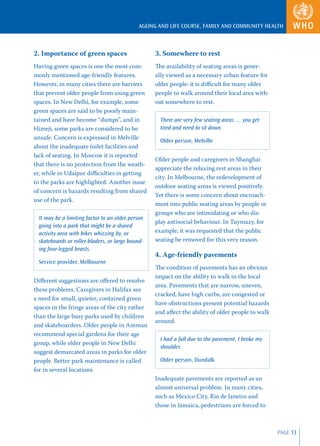 AGEING AND LIFE COURSE, FAMILY AND COMMUNITY HEALTH



2. Importance of green spaces                      3. Somewhere to rest
Having green spaces is one the most com-           The availability of seating areas is gener-
monly mentioned age-friendly features.             ally viewed as a necessary urban feature for
However, in many cities there are barriers         older people: it is diﬃcult for many older
that prevent older people from using green         people to walk around their local area with-
spaces. In New Delhi, for example, some            out somewhere to rest.
green spaces are said to be poorly main-
tained and have become “dumps”, and in               There are very few seating areas … you get
Himeji, some parks are considered to be              tired and need to sit down.
unsafe. Concern is expressed in Melville
                                                     Older person, Melville
about the inadequate toilet facilities and
lack of seating. In Moscow it is reported
                                                   Older people and caregivers in Shanghai
that there is no protection from the weath-
                                                   appreciate the relaxing rest areas in their
er, while in Udaipur diﬃculties in getting
                                                   city. In Melbourne, the redevelopment of
to the parks are highlighted. Another issue
                                                   outdoor seating areas is viewed positively.
of concern is hazards resulting from shared
                                                   Yet there is some concern about encroach-
use of the park.
                                                   ment into public seating areas by people or
                                                   groups who are intimidating or who dis-
  It may be a limiting factor to an older person
                                                   play antisocial behaviour. In Tuymazy, for
  going into a park that might be a shared
  activity area with bikes whizzing by, or         example, it was requested that the public
  skateboards or roller-bladers, or large bound-   seating be removed for this very reason.
  ing four-legged beasts.
                                                   4. Age-friendly pavements
  Service provider, Melbourne
                                                   The condition of pavements has an obvious
                                                   impact on the ability to walk in the local
Diﬀerent suggestions are oﬀered to resolve
                                                   area. Pavements that are narrow, uneven,
these problems. Caregivers in Halifax see
                                                   cracked, have high curbs, are congested or
a need for small, quieter, contained green
                                                   have obstructions present potential hazards
spaces in the fringe areas of the city rather
                                                   and aﬀect the ability of older people to walk
than the large busy parks used by children
                                                   around.
and skateboarders. Older people in Amman
recommend special gardens for their age
                                                     I had a fall due to the pavement. I broke my
group, while older people in New Delhi
                                                     shoulder.
suggest demarcated areas in parks for older
people. Better park maintenance is called            Older person, Dundalk
for in several locations.
                                                   Inadequate pavements are reported as an
                                                   almost universal problem. In many cities,
                                                   such as Mexico City, Rio de Janeiro and
                                                   those in Jamaica, pedestrians are forced to



                                                                                                    PAGE 13
 
