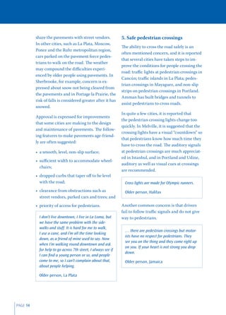 share the pavements with street vendors.              5. Safe pedestrian crossings
          In other cities, such as La Plata, Moscow,
                                                                The ability to cross the road safely is an
          Ponce and the Ruhr metropolitan region,
                                                                often mentioned concern, and it is reported
          cars parked on the pavement force pedes-
                                                                that several cities have taken steps to im-
          trians to walk on the road. The weather
                                                                prove the conditions for people crossing the
          may compound the diﬃculties experi-
                                                                road: traﬃc lights at pedestrian crossings in
          enced by older people using pavements. In
                                                                Cancún; traﬃc islands in La Plata; pedes-
          Sherbrooke, for example, concern is ex-
                                                                trian crossings in Mayaguez, and non-slip
          pressed about snow not being cleared from
                                                                strips on pedestrian crossings in Portland.
          the pavements and in Portage la Prairie, the
                                                                Amman has built bridges and tunnels to
          risk of falls is considered greater after it has
                                                                assist pedestrians to cross roads.
          snowed.
                                                                In quite a few cities, it is reported that
          Approval is expressed for improvements
                                                                the pedestrian crossing lights change too
          that some cities are making to the design
                                                                quickly. In Melville, it is suggested that the
          and maintenance of pavements. The follow-
                                                                crossing lights have a visual “countdown” so
          ing features to make pavements age-friend-
                                                                that pedestrians know how much time they
          ly are often suggested:
                                                                have to cross the road. The auditory signals
          • a smooth, level, non-slip surface;                  at pedestrian crossings are much appreciat-
                                                                ed in Istanbul, and in Portland and Udine,
          • suﬃcient width to accommodate wheel-
                                                                auditory as well as visual cues at crossings
            chairs;
                                                                are recommended.
          • dropped curbs that taper oﬀ to be level
            with the road;                                        Cross lights are made for Olympic runners.
          • clearance from obstructions such as                   Older person, Halifax
            street vendors, parked cars and trees; and
          • priority of access for pedestrians.                 Another common concern is that drivers
                                                                fail to follow traﬃc signals and do not give
            I don’t live downtown, I live in La Loma, but       way to pedestrians.
            we have the same problem with the side-
            walks and stuff. It is hard for me to walk,
                                                                  … there are pedestrian crossings but motor-
            I use a cane, and I’m all the time looking
                                                                  ists have no respect for pedestrians. They
            down, as a friend of mine used to say. Now
                                                                  see you on the thing and they come right up
            when I’m walking round downtown and ask
                                                                  on you. If your heart is not strong you drop
            for help to go across 7th street, I always see if
                                                                  down.
            I can ﬁnd a young person or so, and people
            come to me, so I can’t complain about that,           Older person, Jamaica
            about people helping.

            Older person, La Plata




PAGE 14
 
