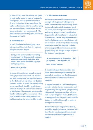 AGEING AND LIFE COURSE, FAMILY AND COMMUNITY HEALTH



In most of the cities, the volume and speed       7. A secure environment
of road traﬃc is said to present barriers for
                                                  Feeling secure in one’s living environment
older people, both as pedestrians and as
                                                  strongly aﬀects people’s willingness to
drivers. In Udaipur, it is reported that the
                                                  move about in the local community, which
traﬃc is chaotic and older people fear going
                                                  in turn aﬀects their independence, physi-
out because of heavy traﬃc; some will not
                                                  cal health, social integration and emotional
go out unless they are accompanied. (The
                                                  well-being. Many cities are considered to
diﬃculties encountered by older drivers are
                                                  be generally safe from harm by others, but
discussed in Part 7.)
                                                  others clearly are not. Regardless of the ac-
6. Accessibility                                  tual level of danger, concerns about security
                                                  are expressed nearly everywhere, including
In both developed and developing coun-
                                                  matters such as street lighting, violence,
tries, people think that their city was not
                                                  crime, drugs and homelessness in public
designed for older people.
                                                  places. Going out at night is especially fear-
                                                  ful for many older people.
  I only go into town when I have something
  speciﬁc to do. I go there and ﬁnish what I am
                                                    We are not going out in the evenings. I don’t
  doing and come straight back home. Why
                                                    go anywhere … they might kill you.
  would I want to walk around the city? I am
  not a young person.                               Older person, Tuymazy
  Older person, Nairobi
                                                  It is acknowledged that some cities have
In many cities, reference is made to barri-       taken measures to improve security; for
ers to physical access, which can discour-        example, it is pointed out that Geneva and
age older people from leaving their homes.        Sherbrooke have installed surveillance
In Rio de Janeiro, it is pointed out that the     cameras.
concrete ladders to access the favela (shanty
                                                  A suggestion made in La Plata to improve
town) are diﬃcult for older people to use.
                                                  security is to involve the community, such
The lack of ramps in some areas is an issue
                                                  as promoting self-organized groups among
in Sherbrooke. The common recommenda-
                                                  older people for greater outdoor safety as
tion for addressing these concerns is educa-
                                                  well as providing more police. In Dundalk,
tion, particularly for urban planners and
                                                  it is suggested that the government provide
architects, about the needs of older people.
                                                  a grant to enable older people to improve
                                                  their personal security.

                                                  Earthquakes occur frequently in Turkey,
                                                  and older people in Istanbul are concerned
                                                  that the city is not designed to minimize
                                                  the risk of injury resulting from earth-
                                                  quakes.



                                                                                                    PAGE 15
 