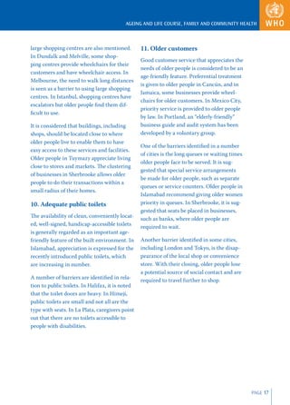AGEING AND LIFE COURSE, FAMILY AND COMMUNITY HEALTH



large shopping centres are also mentioned.        11. Older customers
In Dundalk and Melville, some shop-
                                                  Good customer service that appreciates the
ping centres provide wheelchairs for their
                                                  needs of older people is considered to be an
customers and have wheelchair access. In
                                                  age-friendly feature. Preferential treatment
Melbourne, the need to walk long distances
                                                  is given to older people in Cancún, and in
is seen as a barrier to using large shopping
                                                  Jamaica, some businesses provide wheel-
centres. In Istanbul, shopping centres have
                                                  chairs for older customers. In Mexico City,
escalators but older people ﬁnd them dif-
                                                  priority service is provided to older people
ﬁcult to use.
                                                  by law. In Portland, an “elderly-friendly”
It is considered that buildings, including        business guide and audit system has been
shops, should be located close to where           developed by a voluntary group.
older people live to enable them to have
                                                  One of the barriers identiﬁed in a number
easy access to these services and facilities.
                                                  of cities is the long queues or waiting times
Older people in Tuymazy appreciate living
                                                  older people face to be served. It is sug-
close to stores and markets. The clustering
                                                  gested that special service arrangements
of businesses in Sherbrooke allows older
                                                  be made for older people, such as separate
people to do their transactions within a
                                                  queues or service counters. Older people in
small radius of their homes.
                                                  Islamabad recommend giving older women
10. Adequate public toilets                       priority in queues. In Sherbrooke, it is sug-
                                                  gested that seats be placed in businesses,
The availability of clean, conveniently locat-
                                                  such as banks, where older people are
ed, well-signed, handicap-accessible toilets
                                                  required to wait.
is generally regarded as an important age-
friendly feature of the built environment. In     Another barrier identiﬁed in some cities,
Islamabad, appreciation is expressed for the      including London and Tokyo, is the disap-
recently introduced public toilets, which         pearance of the local shop or convenience
are increasing in number.                         store. With their closing, older people lose
                                                  a potential source of social contact and are
A number of barriers are identiﬁed in rela-
                                                  required to travel further to shop.
tion to public toilets. In Halifax, it is noted
that the toilet doors are heavy. In Himeji,
public toilets are small and not all are the
type with seats. In La Plata, caregivers point
out that there are no toilets accessible to
people with disabilities.




                                                                                                  PAGE 17
 