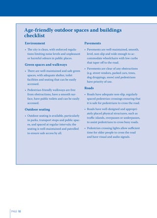 Age-friendly outdoor spaces and buildings
          checklist
          Environment                                     Pavements
          • The city is clean, with enforced regula-      • Pavements are well-maintained, smooth,
            tions limiting noise levels and unpleasant      level, non-slip and wide enough to ac-
            or harmful odours in public places.             commodate wheelchairs with low curbs
                                                            that taper oﬀ to the road.
          Green spaces and walkways
                                                          • Pavements are clear of any obstructions
          • There are well-maintained and safe green
                                                            (e.g. street vendors, parked cars, trees,
            spaces, with adequate shelter, toilet
                                                            dog droppings, snow) and pedestrians
            facilities and seating that can be easily
                                                            have priority of use.
            accessed.
                                                          Roads
          • Pedestrian-friendly walkways are free
            from obstructions, have a smooth sur-         • Roads have adequate non-slip, regularly
            face, have public toilets and can be easily     spaced pedestrian crossings ensuring that
            accessed.                                       it is safe for pedestrians to cross the road.

          Outdoor seating                                 • Roads have well-designed and appropri-
                                                            ately placed physical structures, such as
          • Outdoor seating is available, particularly
                                                            traﬃc islands, overpasses or underpasses,
            in parks, transport stops and public spac-
                                                            to assist pedestrians to cross busy roads.
            es, and spaced at regular intervals; the
            seating is well-maintained and patrolled      • Pedestrian crossing lights allow suﬃcient
            to ensure safe access by all.                   time for older people to cross the road
                                                            and have visual and audio signals.




PAGE 18
 