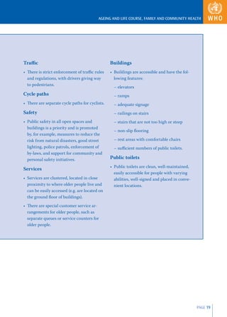 AGEING AND LIFE COURSE, FAMILY AND COMMUNITY HEALTH




Traﬃc                                            Buildings
• There is strict enforcement of traﬃc rules     • Buildings are accessible and have the fol-
  and regulations, with drivers giving way         lowing features:
  to pedestrians.
                                                   – elevators
Cycle paths                                        – ramps
• There are separate cycle paths for cyclists.     – adequate signage
Safety                                             – railings on stairs
• Public safety in all open spaces and             – stairs that are not too high or steep
  buildings is a priority and is promoted
                                                   – non-slip ﬂooring
  by, for example, measures to reduce the
  risk from natural disasters, good street         – rest areas with comfortable chairs
  lighting, police patrols, enforcement of         – suﬃcient numbers of public toilets.
  by-laws, and support for community and
  personal safety initiatives.                   Public toilets
                                                 • Public toilets are clean, well-maintained,
Services
                                                   easily accessible for people with varying
• Services are clustered, located in close         abilities, well-signed and placed in conve-
  proximity to where older people live and         nient locations.
  can be easily accessed (e.g. are located on
  the ground ﬂoor of buildings).
• There are special customer service ar-
  rangements for older people, such as
  separate queues or service counters for
  older people.




                                                                                                 PAGE 19
 