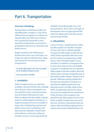 Part 6. Transportation

          Overview of ﬁndings                               disabled or frail older people, taxis, and
                                                            personal drivers. Yet in cities at all stages of
          Transportation, including accessible and
                                                            development, there are gaps reported that
          aﬀordable public transport, is a key factor
                                                            need to be addressed to make the commu-
          inﬂuencing active ageing. It is a theme run-
                                                            nity more age-friendly.
          ning through many other areas of discus-
          sion. In particular, being able to move           2. Aﬀordability
          about the city determines social and civic
                                                            Cost is viewed as a signiﬁcant factor aﬀect-
          participation and access to community and
                                                            ing older people’s use of public transport.
          health services.
                                                            In some cities, free or subsidized public
          People consulted in the WHO project               transport for older people is said to be pro-
          therefore have a lot to say on the topic, cov-    vided. Geneva reportedly oﬀers free trans-
          ering every aspect of infrastructure, equip-      port for someone accompanying an older
          ment and service for all means of urban           person, and in Dundalk, people 75 years
          transportation.                                   and older are entitled to a Companion Pass.
                                                            In some cities, however, the cost of public
            For many older people, their lives are guided   transport is considered to be too expensive.
            by the available transport system.              Older people in Nairobi complain about the
            Service provider, Dundalk                       arbitrary price increases charged because of
                                                            bad weather, public holidays and peak travel
                                                            periods. Diﬃculties getting subsidized or
          1. Availability
                                                            free fares are mentioned. In Himeji, it is
          Public transport services are said to be          said that the eligibility age for the com-
          available in almost all of the cities, although   plimentary pass is too high, while in New
          not in all areas. Cities in developed coun-       Delhi, the application process for conces-
          tries and those with a transition economy         sion travel is considered to be cumbersome.
          (e.g. the Russian Federation) are more            In Rio de Janeiro, free transport is not
          likely to indicate that their public transport    provided to the older people who live in the
          system is well-developed or satisfactory. A       favela, as public transport does not service
          range of transport services are available in      this area. In Geneva, discounted travel can
          many cities, including buses (private and         only be obtained if older people purchase a
          public), trains, trams, trolleybuses, rick-       railway season ticket. Subsidized fares can-
          shaws (private and public), shuttle buses
          and minibuses, community (voluntary)
          transport services, services speciﬁcally for




PAGE 20
 