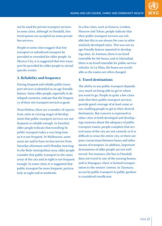 AGEING AND LIFE COURSE, FAMILY AND COMMUNITY HEALTH



not be used for private transport services       In a few cities, such as Geneva, London,
in some cities, although in Dundalk, free        Moscow and Tokyo, people indicate that
travel passes are accepted on some private       their public transport services are reli-
bus services.                                    able but this is not always the case in other
                                                 similarly developed cities. This was not an
People in some cities suggest that free
                                                 age-friendly feature reported in develop-
transport or subsidized transport be
                                                 ing cities. In Amman, there is no ﬁ xed
provided or extended for older people. In
                                                 timetable for the buses, and in Islamabad,
Mexico City, it is suggested that free trans-
                                                 there is no ﬁ xed timetable for public service
port be provided for older people to attend
                                                 vehicles. In La Plata, the buses are unreli-
speciﬁc events.
                                                 able as the routes are often changed.
3. Reliability and frequency                     4. Travel destinations
Having frequent and reliable public trans-
                                                 The ability to use public transport depends
port services is identiﬁed as an age-friendly
                                                 very much on being able to get to where
feature. Some older people, especially in de-
                                                 you want to go. People in quite a few cities
veloped countries, indicate that the frequen-
                                                 state that their public transport services
cy of their city transport services is good.
                                                 provide good coverage of at least some ar-
Nevertheless, there are a number of reports      eas, enabling people to get to their desired
from cities at varying stages of develop-        destination. But concern is expressed in
ment that public transport services are not      other cities in both developed and develop-
frequent or reliable enough. In Istanbul,        ing countries about the adequacy of public
older people indicate that travelling by         transport routes; people complain that sev-
public transport takes a very long time          eral areas of the city are not covered, or it is
as it is not frequent. In Melbourne, some        diﬃcult to cross the entire city, or there are
areas are said to have no bus service from       poor connections between buses and other
Saturday afternoon until Monday morning.         means of transport. In addition, important
In the Ruhr metropolitan area, older people      destinations of older people are not well-
consider that public transport to the outer      served. For instance, the bus in Dundalk
areas of the city and at night is not frequent   does not travel to one of the nursing homes,
enough. In some cities, it is suggested that     and in Mayaguez, there is limited transpor-
public transport be more frequent, particu-      tation to the seniors’ centres. In Tuymazy,
larly at night and at weekends.                  access by public transport to public gardens
                                                 is considered insuﬃcient.




                                                                                                    PAGE 21
 