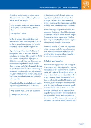 AGEING AND LIFE COURSE, FAMILY AND COMMUNITY HEALTH



One of the major concerns raised is that          A ﬁnal issue identiﬁed in a few develop-
drivers do not wait for older people to be        ing cities is exploitation by drivers. For
seated before starting oﬀ.                        example, in New Delhi, some rickshaw
                                                  drivers overcharge their passengers, and in
  I can get on the bus but the minute the man     Nairobi, fares are changed very arbitrarily.
  takes off the bus rocks and I’m ﬂat on my
  face.                                           Not surprisingly, in quite a few cities it is
                                                  suggested that drivers should be educated
  Older person, Saanich
                                                  to be sensitive to the needs of older people.
                                                  The driver training programme that has
In Rio de Janeiro, it is pointed out that         been implemented in Sherbrooke is regard-
many middle class older people take a taxi        ed as a beneﬁt for older passengers.
or the metro rather than ride in a bus, be-
cause they are afraid of falling in a bus.        In a small number of cities, it is suggested
                                                  other transport staﬀ, for example counter
A particular problem identiﬁed in devel-          staﬀ, should also be educated about the
oping cities, such as Amman, is drivers’          needs of older people and how this aﬀects
reluctance to pick up older people. In Delhi      their use of transport services.
and Geneva, older people highlight the
diﬃculties caused when bus drivers do not         9. Safety and comfort
stop close enough to the curb to enable
                                                  Whether or not people feel safe using pub-
them to get on and oﬀ the bus safely. People
                                                  lic transport has a signiﬁcant eﬀect on their
in Dundalk mention that bus drivers stop at
                                                  willingness to use these services. In a few
unmarked locations, which is often danger-
                                                  cities, it is reported that public transport is
ous, particularly at road corners. In Geneva
                                                  safe. In Cancún it was mentioned that there
and Ponce, some bus drivers are said to be
                                                  is less crime on public transport services
to be impolite.
                                                  than in other cities, and in Melbourne and
Other identiﬁed barriers include careless driv-   Moscow, public transport is deemed to be
ing and disregard for the rules of the road.      safe. Yet even in places where some people
                                                  consider public transport safe to use, for
  They drive like mad … with very loud music.     example London, it is still suggested that
                                                  steps be taken to further improve safety. In
  Older person, Mexico City                       the many cities where reservations about
                                                  the safety of public transport are expressed,
                                                  the issues are theft or antisocial behaviour.




                                                                                                    PAGE 23
 