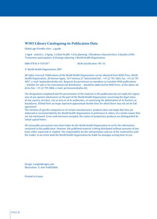 WHO Library Cataloguing-in-Publication Data
          Global age-friendly cities : a guide.

          1.Aged - statistics. 2.Aging. 3.Urban health. 4.City planning. 5.Residence characteristics. 6.Quality of life.
          7.Consumer participation. 8.Strategic planning. I.World Health Organization.

          ISBN 978 92 4 154730 7                              (NLM classiﬁcation: WT 31)

          © World Health Organization 2007

          All rights reserved. Publications of the World Health Organization can be obtained from WHO Press, World
          Health Organization, 20 Avenue Appia, 1211 Geneva 27, Switzerland (tel.: +41 22 791 3264; fax: +41 22 791
          4857; e-mail: bookorders@who.int). Requests for permission to reproduce or translate WHO publications
          – whether for sale or for noncommercial distribution – should be addressed to WHO Press, at the above ad-
          dress (fax: +41 22 791 4806; e-mail: permissions@who.int).

          The designations employed and the presentation of the material in this publication do not imply the expres-
          sion of any opinion whatsoever on the part of the World Health Organization concerning the legal status
          of any country, territory, city or area or of its authorities, or concerning the delimitation of its frontiers or
          boundaries. Dotted lines on maps represent approximate border lines for which there may not yet be full
          agreement.
          The mention of speciﬁc companies or of certain manufacturers’ products does not imply that they are
          endorsed or recommended by the World Health Organization in preference to others of a similar nature that
          are not mentioned. Errors and omissions excepted, the names of proprietary products are distinguished by
          initial capital letters.

          All reasonable precautions have been taken by the World Health Organization to verify the information
          contained in this publication. However, the published material is being distributed without warranty of any
          kind, either expressed or implied. The responsibility for the interpretation and use of the material lies with
          the reader. In no event shall the World Health Organization be liable for damages arising from its use.




          Design: Langfeldesigns.com
          Illustration: © Ann Feild/Didyk


          Printed in France




PAGE iI
 
