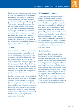 AGEING AND LIFE COURSE, FAMILY AND COMMUNITY HEALTH



People in many cities consider that railway       12. Community transport
stations and bus terminals should be easy
                                                  The availability of community transport
to get to and should have an age-friendly
                                                  services (i.e. free transportation pro-
design with ramps, escalators, elevators,
                                                  vided by the voluntary or private sector)
public toilets and clearly visible signage. In
                                                  is considered to be an age-friendly service
Tokyo, older people and caregivers value
                                                  more often mentioned by people in devel-
the lift that was installed in the metro
                                                  oped than in developing cities. In Ponce,
station. In the Ruhr metropolitan region,
                                                  for example, there is free transportation
older people consider the lack of facilities
                                                  provided by seniors’ centres to attend medi-
as the main railway station to be a barrier
                                                  cal appointments, and in Portage la Prairie
to transporting luggage and wheelchairs
                                                  community volunteer drivers and the
up to the platforms. In New Delhi, older
                                                  shuttle service provided by grocery stores
people point out that the metro station is
                                                  are valued services. In London, a suggested
not located close to where they live and that
                                                  service is community transport with fully
signage at the station is inadequate.
                                                  accessible buses and drivers trained to
11. Taxis                                         serve older people.

Taxi services are viewed as an age-friendly       13. Information
transportation option in a number of cit-
                                                  In a few cities, there is mention of the
ies. In Cancún, taxis are considered to be
                                                  importance of having information on
aﬀordable. In Dundalk, older people value
                                                  transport options, on how to use transport
the discounted fares provided by taxi
                                                  services, and on timetables. In Portland, for
services. In Melville, caregivers appreciate
                                                  example, programmes are provided to teach
the government subsidy scheme for the use
                                                  older people how to use public transport.
of taxis. In Halifax, it is said that some taxi
                                                  In Melville, it is suggested that older people
drivers are very helpful to older people, and
                                                  who can no longer drive be oﬀered a course
in Tripoli, it is reported that taxis provide a
                                                  on how to use public transport. In Himeji,
good and convenient service.
                                                  it is suggested that bus timetables indicate
In other cities, barriers are identiﬁed in the    whether the bus is one that is accessible to
use of taxis. Cost is one barrier and lack of     people with disabilities. Older people in
disability access is another. In Portage la       Tokyo identify the need for timetables to be
Prairie, caregivers are concerned that taxi       in larger print and conveniently located.
drivers will not take wheelchair customers.
In Halifax, the design of the taxi is a prob-
lem because there is no room to transport a
walking frame. In Tuymazy, it is suggested
that taxis should have large boots to ac-
commodate wheelchairs.




                                                                                                   PAGE 25
 