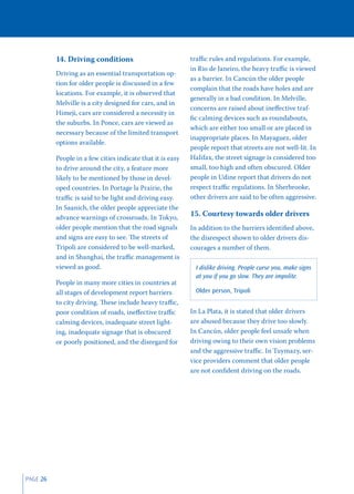 14. Driving conditions                            traﬃc rules and regulations. For example,
                                                            in Rio de Janeiro, the heavy traﬃc is viewed
          Driving as an essential transportation op-
                                                            as a barrier. In Cancún the older people
          tion for older people is discussed in a few
                                                            complain that the roads have holes and are
          locations. For example, it is observed that
                                                            generally in a bad condition. In Melville,
          Melville is a city designed for cars, and in
                                                            concerns are raised about ineﬀective traf-
          Himeji, cars are considered a necessity in
                                                            ﬁc calming devices such as roundabouts,
          the suburbs. In Ponce, cars are viewed as
                                                            which are either too small or are placed in
          necessary because of the limited transport
                                                            inappropriate places. In Mayaguez, older
          options available.
                                                            people report that streets are not well-lit. In
          People in a few cities indicate that it is easy   Halifax, the street signage is considered too
          to drive around the city, a feature more          small, too high and often obscured. Older
          likely to be mentioned by those in devel-         people in Udine report that drivers do not
          oped countries. In Portage la Prairie, the        respect traﬃc regulations. In Sherbrooke,
          traﬃc is said to be light and driving easy.       other drivers are said to be often aggressive.
          In Saanich, the older people appreciate the
          advance warnings of crossroads. In Tokyo,
                                                            15. Courtesy towards older drivers
          older people mention that the road signals        In addition to the barriers identiﬁed above,
          and signs are easy to see. The streets of         the disrespect shown to older drivers dis-
          Tripoli are considered to be well-marked,         courages a number of them.
          and in Shanghai, the traﬃc management is
          viewed as good.                                     I dislike driving. People curse you, make signs
                                                              at you if you go slow. They are impolite.
          People in many more cities in countries at
          all stages of development report barriers           Older person, Tripoli
          to city driving. These include heavy traﬃc,
          poor condition of roads, ineﬀective traﬃc         In La Plata, it is stated that older drivers
          calming devices, inadequate street light-         are abused because they drive too slowly.
          ing, inadequate signage that is obscured          In Cancún, older people feel unsafe when
          or poorly positioned, and the disregard for       driving owing to their own vision problems
                                                            and the aggressive traﬃc. In Tuymazy, ser-
                                                            vice providers comment that older people
                                                            are not conﬁdent driving on the roads.




PAGE 26
 