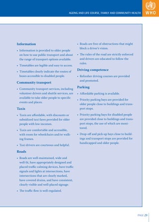 AGEING AND LIFE COURSE, FAMILY AND COMMUNITY HEALTH




Information                                     • Roads are free of obstructions that might
                                                  block a driver’s vision.
• Information is provided to older people
  on how to use public transport and about      • The rules of the road are strictly enforced
  the range of transport options available.       and drivers are educated to follow the
                                                  rules.
• Timetables are legible and easy to access.
• Timetables clearly indicate the routes of
                                                Driving competence
  buses accessible to disabled people.          • Refresher driving courses are provided
                                                  and promoted.
Community transport
• Community transport services, including
                                                Parking
  volunteer drivers and shuttle services, are   • Aﬀordable parking is available.
  available to take older people to speciﬁc
                                                • Priority parking bays are provided for
  events and places.
                                                  older people close to buildings and trans-
Taxis                                             port stops.

• Taxis are aﬀordable, with discounts or        • Priority parking bays for disabled people
  subsidized taxi fares provided for older        are provided close to buildings and trans-
  people with low incomes.                        port stops, the use of which are moni-
                                                  tored.
• Taxis are comfortable and accessible,
  with room for wheelchairs and/or walk-        • Drop-oﬀ and pick-up bays close to build-
  ing frames.                                     ings and transport stops are provided for
                                                  handicapped and older people.
• Taxi drivers are courteous and helpful.

Roads
• Roads are well-maintained, wide and
  well-lit, have appropriately designed and
  placed traﬃc calming devices, have traﬃc
  signals and lights at intersections, have
  intersections that are clearly marked,
  have covered drains, and have consistent,
  clearly visible and well-placed signage.
• The traﬃc ﬂow is well-regulated.




                                                                                                PAGE 29
 