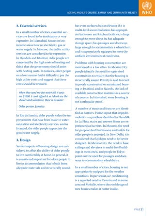 AGEING AND LIFE COURSE, FAMILY AND COMMUNITY HEALTH



2. Essential services                               has even surfaces; has an elevator if it is
                                                    multi-level accommodation; has appropri-
In a small number of cities, essential ser-
                                                    ate bathroom and kitchen facilities; is large
vices are found to be inadequate or very
                                                    enough to move about in; has adequate
expensive. In Islamabad, houses in low-
                                                    storage space; has passages and doorways
income areas have no electricity, gas or
                                                    large enough to accommodate a wheelchair;
water supply. In Moscow, the public utility
                                                    and is appropriately equipped to meet the
services are considered to be expensive.
                                                    ambient environmental conditions.
In Dundalk and Istanbul, older people are
concerned by the high costs of heating and          Problems with housing construction are
think that the government should assist             mentioned in a few cities. In Mexico City,
with heating costs. In Jamaica, older people        people identify the need for supervised
on a low income ﬁnd it diﬃcult to pay the           construction to ensure that the housing is
high utility costs and suggest that these           structurally sound. Poverty is said to result
costs should be reduced.                            in poorly constructed or maintained hous-
                                                    ing in Istanbul, and in Nairobi, the lack of
  When they send me the water bill it costs         available construction materials is a source
  me $1000. I can’t afford it so I don’t use the    of concern. In Islamabad, some housing is
  shower and sometimes there is no water.
                                                    not earthquake-proof.
  Older person, Jamaica
                                                    A number of structural features are identi-
                                                    ﬁed as barriers. Home layout that impedes
In Rio de Janeiro, older people value the im-
                                                    mobility is a problem identiﬁed in Dundalk.
provements that have been made in water,
                                                    In La Plata, stairs and uneven ﬂoors are ex-
sanitation and electricity services, and in
                                                    perienced as barriers. In Moscow, the need
Istanbul, the older people appreciate the
                                                    for purpose-built bathrooms and toilets for
good water supply.
                                                    older people is reported. In New Delhi, it is
3. Design                                           considered that kitchens need to be better
                                                    designed. In Mexico City, the need to have
Several aspects of housing design are con-          railings and elevators in multi-level build-
sidered to aﬀect the ability of older people        ings is mentioned, and people in Tokyo
to live comfortably at home. In general, it         point out the need for passages and door-
is considered important for older people to         ways to accommodate wheelchairs.
live in accommodation that is built from
adequate materials and structurally sound;          In a small number of cities, housing is not
                                                    appropriately equipped for the weather
                                                    conditions. In particular, air-conditioning
                                                    is a reported need in Cancún and in some
                                                    areas of Melville, where the roof design of
                                                    new houses makes it hotter inside.




                                                                                                    PAGE 31
 