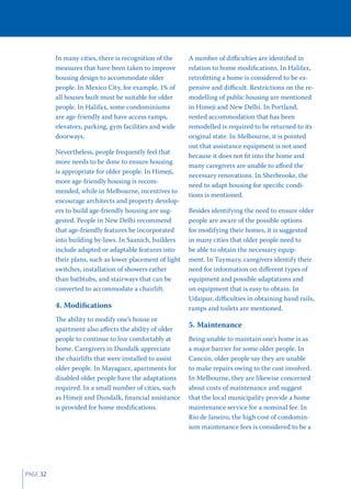 In many cities, there is recognition of the     A number of diﬃculties are identiﬁed in
          measures that have been taken to improve        relation to home modiﬁcations. In Halifax,
          housing design to accommodate older             retroﬁtting a home is considered to be ex-
          people. In Mexico City, for example, 1% of      pensive and diﬃcult. Restrictions on the re-
          all houses built must be suitable for older     modelling of public housing are mentioned
          people. In Halifax, some condominiums           in Himeji and New Delhi. In Portland,
          are age-friendly and have access ramps,         rented accommodation that has been
          elevators, parking, gym facilities and wide     remodelled is required to be returned to its
          doorways.                                       original state. In Melbourne, it is pointed
                                                          out that assistance equipment is not used
          Nevertheless, people frequently feel that
                                                          because it does not ﬁt into the home and
          more needs to be done to ensure housing
                                                          many caregivers are unable to aﬀord the
          is appropriate for older people. In Himeji,
                                                          necessary renovations. In Sherbrooke, the
          more age-friendly housing is recom-
                                                          need to adapt housing for speciﬁc condi-
          mended, while in Melbourne, incentives to
                                                          tions is mentioned.
          encourage architects and property develop-
          ers to build age-friendly housing are sug-      Besides identifying the need to ensure older
          gested. People in New Delhi recommend           people are aware of the possible options
          that age-friendly features be incorporated      for modifying their homes, it is suggested
          into building by-laws. In Saanich, builders     in many cities that older people need to
          include adapted or adaptable features into      be able to obtain the necessary equip-
          their plans, such as lower placement of light   ment. In Tuymazy, caregivers identify their
          switches, installation of showers rather        need for information on diﬀerent types of
          than bathtubs, and stairways that can be        equipment and possible adaptations and
          converted to accommodate a chairlift.           on equipment that is easy to obtain. In
                                                          Udaipur, diﬃculties in obtaining hand rails,
          4. Modiﬁcations                                 ramps and toilets are mentioned.
          The ability to modify one’s house or
                                                          5. Maintenance
          apartment also aﬀects the ability of older
          people to continue to live comfortably at       Being unable to maintain one’s home is as
          home. Caregivers in Dundalk appreciate          a major barrier for some older people. In
          the chairlifts that were installed to assist    Cancún, older people say they are unable
          older people. In Mayaguez, apartments for       to make repairs owing to the cost involved.
          disabled older people have the adaptations      In Melbourne, they are likewise concerned
          required. In a small number of cities, such     about costs of maintenance and suggest
          as Himeji and Dundalk, ﬁnancial assistance      that the local municipality provide a home
          is provided for home modiﬁcations.              maintenance service for a nominal fee. In
                                                          Rio de Janeiro, the high cost of condomin-
                                                          ium maintenance fees is considered to be a




PAGE 32
 