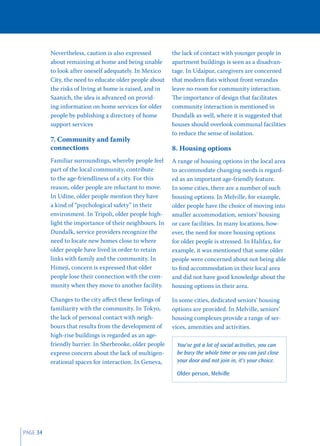 Nevertheless, caution is also expressed         the lack of contact with younger people in
          about remaining at home and being unable        apartment buildings is seen as a disadvan-
          to look after oneself adequately. In Mexico     tage. In Udaipur, caregivers are concerned
          City, the need to educate older people about    that modern ﬂats without front verandas
          the risks of living at home is raised, and in   leave no room for community interaction.
          Saanich, the idea is advanced on provid-        The importance of design that facilitates
          ing information on home services for older      community interaction is mentioned in
          people by publishing a directory of home        Dundalk as well, where it is suggested that
          support services                                houses should overlook communal facilities
                                                          to reduce the sense of isolation.
          7. Community and family
          connections                                     8. Housing options
          Familiar surroundings, whereby people feel      A range of housing options in the local area
          part of the local community, contribute         to accommodate changing needs is regard-
          to the age-friendliness of a city. For this     ed as an important age-friendly feature.
          reason, older people are reluctant to move.     In some cities, there are a number of such
          In Udine, older people mention they have        housing options. In Melville, for example,
          a kind of “psychological safety” in their       older people have the choice of moving into
          environment. In Tripoli, older people high-     smaller accommodation, seniors’ housing
          light the importance of their neighbours. In    or care facilities. In many locations, how-
          Dundalk, service providers recognize the        ever, the need for more housing options
          need to locate new homes close to where         for older people is stressed. In Halifax, for
          older people have lived in order to retain      example, it was mentioned that some older
          links with family and the community. In         people were concerned about not being able
          Himeji, concern is expressed that older         to ﬁnd accommodation in their local area
          people lose their connection with the com-      and did not have good knowledge about the
          munity when they move to another facility.      housing options in their area.

          Changes to the city aﬀect these feelings of     In some cities, dedicated seniors’ housing
          familiarity with the community. In Tokyo,       options are provided. In Melville, seniors’
          the lack of personal contact with neigh-        housing complexes provide a range of ser-
          bours that results from the development of      vices, amenities and activities.
          high-rise buildings is regarded as an age-
          friendly barrier. In Sherbrooke, older people     You've got a lot of social activities, you can
          express concern about the lack of multigen-       be busy the whole time or you can just close
          erational spaces for interaction. In Geneva,      your door and not join in, it's your choice.

                                                            Older person, Melville




PAGE 34
 