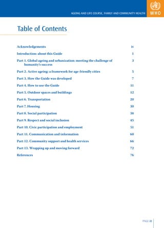 AGEING AND LIFE COURSE, FAMILY AND COMMUNITY HEALTH




Table of Contents

Acknowledgements                                                                iv

Introduction: about this Guide                                                  1

Part 1. Global ageing and urbanization: meeting the challenge of                3
     humanity’s success

Part 2. Active ageing: a framework for age-friendly cities                      5

Part 3. How the Guide was developed                                             7

Part 4. How to use the Guide                                                   11

Part 5. Outdoor spaces and buildings                                           12

Part 6. Transportation                                                         20

Part 7. Housing                                                                30

Part 8. Social participation                                                   38

Part 9. Respect and social inclusion                                           45

Part 10. Civic participation and employment                                    51

Part 11. Communication and information                                         60

Part 12. Community support and health services                                 66

Part 13. Wrapping up and moving forward                                        72

References                                                                     76




                                                                                        PAGE iII
 