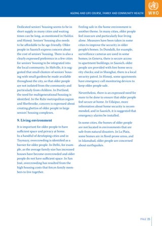 AGEING AND LIFE COURSE, FAMILY AND COMMUNITY HEALTH



Dedicated seniors’ housing seems to be in       Feeling safe in the home environment is
short supply in many cities and waiting         another theme. In many cities, older people
times can be long, as mentioned in Halifax      feel insecure and particularly fear living
and Himeji. Seniors’ housing also needs         alone. Measures have been taken in some
to be aﬀordable to be age-friendly. Older       cities to improve the security in older
people in Saanich express concern about         people’s homes. In Dundalk, for example,
the cost of seniors’ housing. There is also a   surveillance cameras are used in some
clearly expressed preference in a few cities    homes; in Geneva, there is secure access
for seniors’ housing to be integrated into      to apartment buildings; in Saanich, older
the local community. In Melville, it is sug-    people are provided with free home secu-
gested that small clusters of seniors’ hous-    rity checks; and in Shanghai, there is a local
ing with small gardens be made available        security patrol. In Himeji, some apartments
throughout the city, so that older people       have emergency call monitoring devices to
are not isolated from the community and         keep older people safe.
particularly from children. In Portland,
                                                Nevertheless, there is an expressed need for
the need for multigenerational housing is
                                                more to be done to ensure that older people
identiﬁed. In the Ruhr metropolitan region
                                                feel secure at home. In Udaipur, more
and Sherbrooke, concern is expressed about
                                                information about home security is recom-
creating ghettos of older people in large
                                                mended, and in Saanich, it is suggested that
seniors’ housing complexes.
                                                emergency alarms be installed.
9. Living environment
                                                In some cities, the homes of older people
It is important for older people to have        are not located in environments that are
suﬃcient space and privacy at home.             safe from natural disasters. In La Plata,
In a handful of developing cities and in        some homes are in ﬂood-prone areas, and
Tuymazy, overcrowding is identiﬁed as a         in Islamabad, older people are concerned
barrier for older people. In Delhi, for exam-   about earthquakes.
ple, as the average family size has increased
houses have become overcrowded and older
people do not have suﬃcient space. In San
José, overcrowding has resulted from the
high housing costs that forces family mem-
bers to live together.




                                                                                                 PAGE 35
 