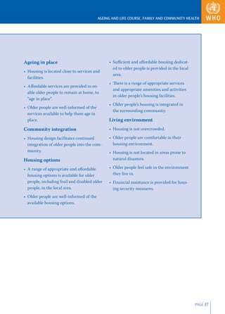AGEING AND LIFE COURSE, FAMILY AND COMMUNITY HEALTH




Ageing in place                                 • Suﬃcient and aﬀordable housing dedicat-
                                                  ed to older people is provided in the local
• Housing is located close to services and
                                                  area.
  facilities.
                                                • There is a range of appropriate services
• Aﬀordable services are provided to en-
                                                  and appropriate amenities and activities
  able older people to remain at home, to
                                                  in older people’s housing facilities.
  “age in place”.
                                                • Older people’s housing is integrated in
• Older people are well-informed of the
                                                  the surrounding community.
  services available to help them age in
  place.                                        Living environment
Community integration                           • Housing is not overcrowded.

• Housing design facilitates continued          • Older people are comfortable in their
  integration of older people into the com-       housing environment.
  munity.                                       • Housing is not located in areas prone to
Housing options                                   natural disasters.

• A range of appropriate and aﬀordable          • Older people feel safe in the environment
  housing options is available for older          they live in.
  people, including frail and disabled older    • Financial assistance is provided for hous-
  people, in the local area.                      ing security measures.
• Older people are well-informed of the
  available housing options.




                                                                                                PAGE 37
 