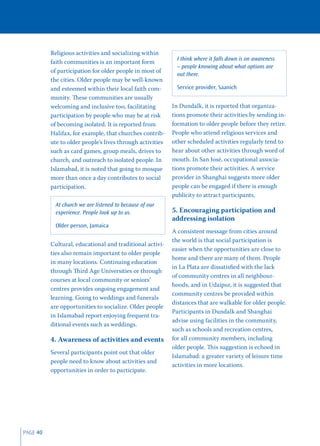 Religious activities and socializing within
                                                             I think where it falls down is on awareness
          faith communities is an important form
                                                             – people knowing about what options are
          of participation for older people in most of
                                                             out there.
          the cities. Older people may be well-known
          and esteemed within their local faith com-         Service provider, Saanich
          munity. These communities are usually
          welcoming and inclusive too, facilitating        In Dundalk, it is reported that organiza-
          participation by people who may be at risk       tions promote their activities by sending in-
          of becoming isolated. It is reported from        formation to older people before they retire.
          Halifax, for example, that churches contrib-     People who attend religious services and
          ute to older people’s lives through activities   other scheduled activities regularly tend to
          such as card games, group meals, drives to       hear about other activities through word of
          church, and outreach to isolated people. In      mouth. In San José, occupational associa-
          Islamabad, it is noted that going to mosque      tions promote their activities. A service
          more than once a day contributes to social       provider in Shanghai suggests more older
          participation.                                   people can be engaged if there is enough
                                                           publicity to attract participants.
            At church we are listened to because of our
            experience. People look up to us.              5. Encouraging participation and
                                                           addressing isolation
            Older person, Jamaica
                                                           A consistent message from cities around
                                                           the world is that social participation is
          Cultural, educational and traditional activi-
                                                           easier when the opportunities are close to
          ties also remain important to older people
                                                           home and there are many of them. People
          in many locations. Continuing education
                                                           in La Plata are dissatisﬁed with the lack
          through Third Age Universities or through
                                                           of community centres in all neighbour-
          courses at local community or seniors’
                                                           hoods, and in Udaipur, it is suggested that
          centres provides ongoing engagement and
                                                           community centres be provided within
          learning. Going to weddings and funerals
                                                           distances that are walkable for older people.
          are opportunities to socialize. Older people
                                                           Participants in Dundalk and Shanghai
          in Islamabad report enjoying frequent tra-
                                                           advise using facilities in the community,
          ditional events such as weddings.
                                                           such as schools and recreation centres,
          4. Awareness of activities and events            for all community members, including
                                                           older people. This suggestion is echoed in
          Several participants point out that older
                                                           Islamabad: a greater variety of leisure time
          people need to know about activities and
                                                           activities in more locations.
          opportunities in order to participate.




PAGE 40
 