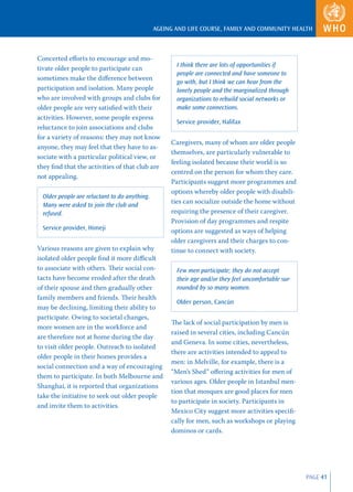 AGEING AND LIFE COURSE, FAMILY AND COMMUNITY HEALTH



Concerted eﬀorts to encourage and mo-
                                                      I think there are lots of opportunities if
tivate older people to participate can
                                                      people are connected and have someone to
sometimes make the diﬀerence between
                                                      go with, but I think we can hear from the
participation and isolation. Many people              lonely people and the marginalized through
who are involved with groups and clubs for            organizations to rebuild social networks or
older people are very satisﬁed with their             make some connections.
activities. However, some people express
                                                      Service provider, Halifax
reluctance to join associations and clubs
for a variety of reasons: they may not know
                                                    Caregivers, many of whom are older people
anyone, they may feel that they have to as-
                                                    themselves, are particularly vulnerable to
sociate with a particular political view, or
                                                    feeling isolated because their world is so
they ﬁnd that the activities of that club are
                                                    centred on the person for whom they care.
not appealing.
                                                    Participants suggest more programmes and
                                                    options whereby older people with disabili-
  Older people are reluctant to do anything.
                                                    ties can socialize outside the home without
  Many were asked to join the club and
  refused.                                          requiring the presence of their caregiver.
                                                    Provision of day programmes and respite
  Service provider, Himeji                          options are suggested as ways of helping
                                                    older caregivers and their charges to con-
Various reasons are given to explain why            tinue to connect with society.
isolated older people ﬁnd it more diﬃcult
to associate with others. Their social con-           Few men participate; they do not accept
tacts have become eroded after the death              their age and/or they feel uncomfortable sur-
of their spouse and then gradually other              rounded by so many women.
family members and friends. Their health
                                                      Older person, Cancún
may be declining, limiting their ability to
participate. Owing to societal changes,
                                                    The lack of social participation by men is
more women are in the workforce and
                                                    raised in several cities, including Cancún
are therefore not at home during the day
                                                    and Geneva. In some cities, nevertheless,
to visit older people. Outreach to isolated
                                                    there are activities intended to appeal to
older people in their homes provides a
                                                    men: in Melville, for example, there is a
social connection and a way of encouraging
                                                    “Men’s Shed” oﬀering activities for men of
them to participate. In both Melbourne and
                                                    various ages. Older people in Istanbul men-
Shanghai, it is reported that organizations
                                                    tion that mosques are good places for men
take the initiative to seek out older people
                                                    to participate in society. Participants in
and invite them to activities.
                                                    Mexico City suggest more activities speciﬁ-
                                                    cally for men, such as workshops or playing
                                                    dominos or cards.




                                                                                                      PAGE 41
 