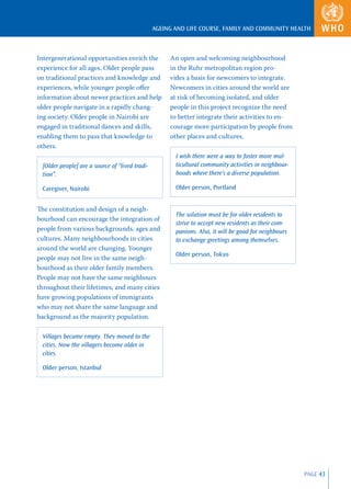 AGEING AND LIFE COURSE, FAMILY AND COMMUNITY HEALTH



Intergenerational opportunities enrich the           An open and welcoming neighbourhood
experience for all ages. Older people pass           in the Ruhr metropolitan region pro-
on traditional practices and knowledge and           vides a basis for newcomers to integrate.
experiences, while younger people oﬀer               Newcomers in cities around the world are
information about newer practices and help           at risk of becoming isolated, and older
older people navigate in a rapidly chang-            people in this project recognize the need
ing society. Older people in Nairobi are             to better integrate their activities to en-
engaged in traditional dances and skills,            courage more participation by people from
enabling them to pass that knowledge to              other places and cultures.
others.
                                                       I wish there were a way to foster more mul-
 [Older people] are a source of “lived tradi-          ticultural community activities in neighbour-
 tion”.                                                hoods where there’s a diverse population.

 Caregiver, Nairobi                                    Older person, Portland


The constitution and design of a neigh-
                                                       The solution must be for older residents to
bourhood can encourage the integration of
                                                       strive to accept new residents as their com-
people from various backgrounds, ages and              panions. Also, it will be good for neighbours
cultures. Many neighbourhoods in cities                to exchange greetings among themselves.
around the world are changing. Younger
                                                       Older person, Tokyo
people may not live in the same neigh-
bourhood as their older family members.
People may not have the same neighbours
throughout their lifetimes, and many cities
have growing populations of immigrants
who may not share the same language and
background as the majority population.

 Villages became empty. They moved to the
 cities. Now the villagers become older in
 cities.

 Older person, Istanbul




                                                                                                       PAGE 43
 