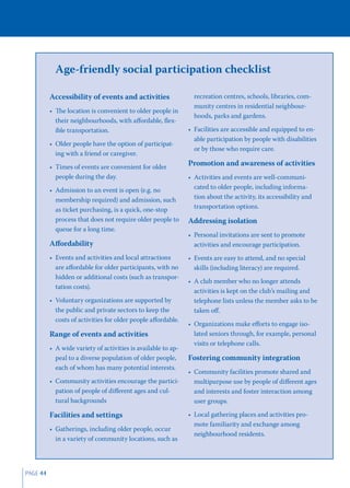 Age-friendly social participation checklist

          Accessibility of events and activities                 recreation centres, schools, libraries, com-
                                                                 munity centres in residential neighbour-
          • The location is convenient to older people in
                                                                 hoods, parks and gardens.
            their neighbourhoods, with aﬀordable, ﬂex-
            ible transportation.                               • Facilities are accessible and equipped to en-
                                                                 able participation by people with disabilities
          • Older people have the option of participat-
                                                                 or by those who require care.
            ing with a friend or caregiver.
          • Times of events are convenient for older
                                                               Promotion and awareness of activities
            people during the day.                             • Activities and events are well-communi-
          • Admission to an event is open (e.g. no               cated to older people, including informa-
            membership required) and admission, such             tion about the activity, its accessibility and
            as ticket purchasing, is a quick, one-stop           transportation options.
            process that does not require older people to      Addressing isolation
            queue for a long time.
                                                               • Personal invitations are sent to promote
          Aﬀordability                                           activities and encourage participation.
          • Events and activities and local attractions        • Events are easy to attend, and no special
            are aﬀordable for older participants, with no        skills (including literacy) are required.
            hidden or additional costs (such as transpor-
                                                               • A club member who no longer attends
            tation costs).
                                                                 activities is kept on the club’s mailing and
          • Voluntary organizations are supported by             telephone lists unless the member asks to be
            the public and private sectors to keep the           taken oﬀ.
            costs of activities for older people aﬀordable.
                                                               • Organizations make eﬀorts to engage iso-
          Range of events and activities                         lated seniors through, for example, personal
                                                                 visits or telephone calls.
          • A wide variety of activities is available to ap-
            peal to a diverse population of older people,      Fostering community integration
            each of whom has many potential interests.
                                                               • Community facilities promote shared and
          • Community activities encourage the partici-          multipurpose use by people of diﬀerent ages
            pation of people of diﬀerent ages and cul-           and interests and foster interaction among
            tural backgrounds                                    user groups.

          Facilities and settings                              • Local gathering places and activities pro-
                                                                 mote familiarity and exchange among
          • Gatherings, including older people, occur
                                                                 neighbourhood residents.
            in a variety of community locations, such as




PAGE 44
 