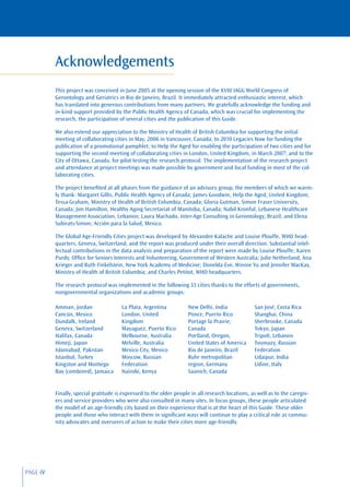Acknowledgements
          This project was conceived in June 2005 at the opening session of the XVIII IAGG World Congress of
          Gerontology and Geriatrics in Rio de Janeiro, Brazil. It immediately attracted enthusiastic interest, which
          has translated into generous contributions from many partners. We gratefully acknowledge the funding and
          in-kind support provided by the Public Health Agency of Canada, which was crucial for implementing the
          research, the participation of several cities and the publication of this Guide.

          We also extend our appreciation to the Ministry of Health of British Columbia for supporting the initial
          meeting of collaborating cities in May, 2006 in Vancouver, Canada; to 2010 Legacies Now for funding the
          publication of a promotional pamphlet; to Help the Aged for enabling the participation of two cities and for
          supporting the second meeting of collaborating cities in London, United Kingdom, in March 2007; and to the
          City of Ottawa, Canada, for pilot testing the research protocol. The implementation of the research project
          and attendance at project meetings was made possible by government and local funding in most of the col-
          laborating cities.

          The project beneﬁted at all phases from the guidance of an advisory group, the members of which we warm-
          ly thank: Margaret Gillis, Public Health Agency of Canada; James Goodwin, Help the Aged, United Kingdom;
          Tessa Graham, Ministry of Health of British Columbia, Canada; Gloria Gutman, Simon Fraser University,
          Canada; Jim Hamilton, Healthy Aging Secretariat of Manitoba, Canada; Nabil Kronful, Lebanese Healthcare
          Management Association, Lebanon; Laura Machado, Inter-Age Consulting in Gerontology, Brazil; and Elena
          Subirats-Simon, Acción para la Salud, Mexico.

          The Global Age-Friendly Cities project was developed by Alexandre Kalache and Louise Plouffe, WHO head-
          quarters, Geneva, Switzerland, and the report was produced under their overall direction. Substantial intel-
          lectual contributions in the data analysis and preparation of the report were made by Louise Plouffe; Karen
          Purdy, Ofﬁce for Seniors Interests and Volunteering, Government of Western Australia; Julie Netherland, Ana
          Krieger and Ruth Finkelstein, New York Academy of Medicine; Donelda Eve, Winnie Yu and Jennifer MacKay,
          Ministry of Health of British Columbia; and Charles Petitot, WHO headquarters.

          The research protocol was implemented in the following 33 cities thanks to the efforts of governments,
          nongovernmental organizations and academic groups:

          Amman, Jordan                La Plata, Argentina           New Delhi, India             San José, Costa Rica
          Cancún, Mexico               London, United                Ponce, Puerto Rico           Shanghai, China
          Dundalk, Ireland             Kingdom                       Portage la Prairie,          Sherbrooke, Canada
          Geneva, Switzerland          Mayaguez, Puerto Rico         Canada                       Tokyo, Japan
          Halifax, Canada              Melbourne, Australia          Portland, Oregon,            Tripoli, Lebanon
          Himeji, Japan                Melville, Australia           United States of America     Tuymazy, Russian
          Islamabad, Pakistan          Mexico City, Mexico           Rio de Janeiro, Brazil       Federation
          Istanbul, Turkey             Moscow, Russian               Ruhr metropolitan            Udaipur, India
          Kingston and Montego         Federation                    region, Germany              Udine, Italy
          Bay (combined), Jamaica      Nairobi, Kenya                Saanich, Canada


          Finally, special gratitude is expressed to the older people in all research locations, as well as to the caregiv-
          ers and service providers who were also consulted in many sites. In focus groups, these people articulated
          the model of an age-friendly city based on their experience that is at the heart of this Guide. These older
          people and those who interact with them in signiﬁcant ways will continue to play a critical role as commu-
          nity advocates and overseers of action to make their cities more age-friendly.




PAGE iV
 
