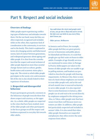AGEING AND LIFE COURSE, FAMILY AND COMMUNITY HEALTH




Part 9. Respect and social inclusion

Overview of ﬁndings
                                                     You walk down the street and people smile
Older people report experiencing conﬂict-            at you, you go into a shop and you’re served,
ing types of behaviour and attitudes towards         the kids even say hello to you even if they
them. On the one hand, many feel they are            don’t know you.
often respected, recognized and included,            Older person, Melbourne
while on the other, they experience lack of
consideration in the community, in services        In Jamaica and in Ponce, for example,
and in the family. This clash is explained in      older people feel they are given priority
terms of a changing society and behavioural        service in businesses and public places.
norms, lack of contact between generations,        In Islamabad and Moscow, it is said that
and widespread ignorance about ageing and          people give up their seats on buses to older
older people. It is clear from the consulta-       adults. Examples of age-friendly services
tion that the respect and social inclusion of      are mentioned in some cities: in Portage
older people depend on more than societal          la Prairie, ballot papers are taken to the
change: factors such as culture, gender,           homes of older people who are unable to go
health status and economic status play a           to polling stations, and headsets are pro-
large role. The extent to which older people       vided in churches for people with hearing
participate in the social, civic and economic      impairments. In Mexico City, there is men-
life of the city is also closely linked to their   tion of a bank whose employees are trained
experience of inclusion.                           to treat older people well, and at the end
                                                   of each month time is reserved exclusively
1. Respectful and disrespectful
behaviour                                          to serve older people. It is also reported
                                                   that in some businesses in Jamaica, older
Project participants primarily comment on          people can sit and wait to be served directly
the behaviour of people towards them that          by employees assigned to the sitting areas.
shows respect and courtesy, or the oppo-           Also, in Tokyo, older people note that busi-
site. As a whole, older people are respected       nesses treat them well because most cus-
in the cities that have been studied: most         tomers are older. In addition, older people
of the older people and other participants         feel particularly respected and included in
in the focus groups recall the respect and         seniors’ clubs. It is also noted that when
kindness expressed in everyday life towards        older people themselves are respectful
older adults.                                      and pleasant, they often receive the same
                                                   response from others.




                                                                                                     PAGE 45
 