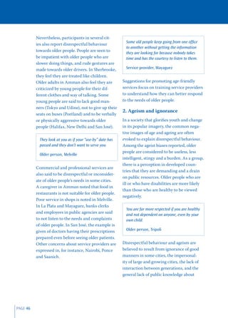 Nevertheless, participants in several cit-
                                                              Some old people keep going from one ofﬁce
          ies also report disrespectful behaviour
                                                              to another without getting the information
          towards older people. People are seen to
                                                              they are looking for because nobody takes
          be impatient with older people who are              time and has the courtesy to listen to them.
          slower doing things, and rude gestures are
          made towards older drivers. In Sherbrooke,          Service provider, Mayaguez
          they feel they are treated like children.
          Older adults in Amman also feel they are          Suggestions for promoting age-friendly
          criticized by young people for their dif-         services focus on training service providers
          ferent clothes and way of talking. Some           to understand how they can better respond
          young people are said to lack good man-           to the needs of older people.
          ners (Tokyo and Udine), not to give up their
                                                            2. Ageism and ignorance
          seats on buses (Portland) and to be verbally
          or physically aggressive towards older            In a society that gloriﬁes youth and change
          people (Halifax, New Delhi and San José).         in its popular imagery, the common nega-
                                                            tive images of age and ageing are often
            They look at you as if your “use-by” date has   evoked to explain disrespectful behaviour.
            passed and they don’t want to serve you.        Among the ageist biases reported, older
                                                            people are considered to be useless, less
            Older person, Melville
                                                            intelligent, stingy and a burden. As a group,
                                                            there is a perception in developed coun-
          Commercial and professional services are
                                                            tries that they are demanding and a drain
          also said to be disrespectful or inconsider-
                                                            on public resources. Older people who are
          ate of older people’s needs in some cities.
                                                            ill or who have disabilities are more likely
          A caregiver in Amman noted that food in
                                                            than those who are healthy to be viewed
          restaurants is not suitable for older people.
                                                            negatively.
          Poor service in shops is noted in Melville.
          In La Plata and Mayaguez, banks clerks
                                                              You are far more respected if you are healthy
          and employees in public agencies are said
                                                              and not dependent on anyone, even by your
          to not listen to the needs and complaints           own child.
          of older people. In San José, the example is
          given of doctors having their prescriptions         Older person, Tripoli
          prepared even before seeing older patients.
          Other concerns about service providers are        Disrespectful behaviour and ageism are
          expressed in, for instance, Nairobi, Ponce        believed to result from ignorance of good
          and Saanich.                                      manners in some cities, the impersonal-
                                                            ity of large and growing cities, the lack of
                                                            interaction between generations, and the
                                                            general lack of public knowledge about




PAGE 46
 