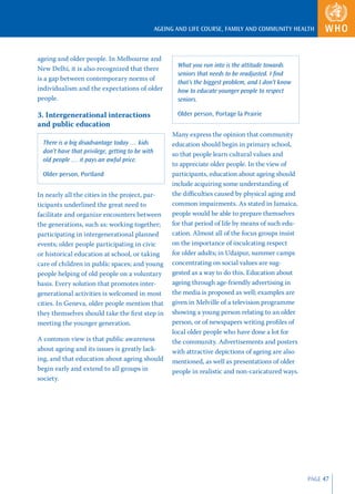 AGEING AND LIFE COURSE, FAMILY AND COMMUNITY HEALTH



ageing and older people. In Melbourne and
                                                         What you run into is the attitude towards
New Delhi, it is also recognized that there
                                                         seniors that needs to be readjusted. I ﬁnd
is a gap between contemporary norms of
                                                         that’s the biggest problem, and I don’t know
individualism and the expectations of older              how to educate younger people to respect
people.                                                  seniors.

3. Intergenerational interactions                        Older person, Portage la Prairie
and public education
                                                       Many express the opinion that community
  There is a big disadvantage today … kids             education should begin in primary school,
  don’t have that privilege, getting to be with        so that people learn cultural values and
  old people … it pays an awful price.
                                                       to appreciate older people. In the view of
  Older person, Portland                               participants, education about ageing should
                                                       include acquiring some understanding of
In nearly all the cities in the project, par-          the diﬃculties caused by physical aging and
ticipants underlined the great need to                 common impairments. As stated in Jamaica,
facilitate and organize encounters between             people would be able to prepare themselves
the generations, such as: working together;            for that period of life by means of such edu-
participating in intergenerational planned             cation. Almost all of the focus groups insist
events; older people participating in civic            on the importance of inculcating respect
or historical education at school, or taking           for older adults; in Udaipur, summer camps
care of children in public spaces; and young           concentrating on social values are sug-
people helping of old people on a voluntary            gested as a way to do this. Education about
basis. Every solution that promotes inter-             ageing through age-friendly advertising in
generational activities is welcomed in most            the media is proposed as well; examples are
cities. In Geneva, older people mention that           given in Melville of a television programme
they themselves should take the ﬁrst step in           showing a young person relating to an older
meeting the younger generation.                        person, or of newspapers writing proﬁles of
                                                       local older people who have done a lot for
A common view is that public awareness                 the community. Advertisements and posters
about ageing and its issues is greatly lack-           with attractive depictions of ageing are also
ing, and that education about ageing should            mentioned, as well as presentations of older
begin early and extend to all groups in                people in realistic and non-caricatured ways.
society.




                                                                                                        PAGE 47
 