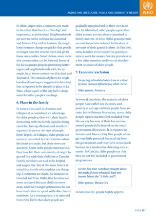 AGEING AND LIFE COURSE, FAMILY AND COMMUNITY HEALTH



In other, larger cities, comments are made       gradually marginalized in their own fami-
to the eﬀect that the city is “too big” and      lies. In Islamabad, older people report that
impersonal, as in Istanbul. Neighbourhoods       older women are not always consulted in
are seen to not be cohesive in Islamabad         family matters. In New Delhi, grandparents
and Mexico City, and in London, the neigh-       are said to become reduced to the state of
bours seem to change so quickly that people      servants of their grandchildren. In San José,
no longer have the time to meet and get to       some families even require the grandpar-
know one another. Nevertheless, more inclu-      ents to work for money. Service providers in
sive communities can be fostered. Some of        a few cities mention problems of abandon-
the focus groups propose promoting better        ment or abuse of older people.
organized neighbourhoods with, for ex-
ample, local street committees (San José and     7. Economic exclusion
Tuymazy). The creation of places for neigh-
                                                   I’m feeling intimidated when I am in a store
bourhood meetings is suggested in Istanbul;
                                                   because I cannot afford to buy what I need.
this is reported to be already in place in La
Plata, where a part of the city hall is desig-     Older person, Tuymazy
nated for older people’s meetings.
                                                 In several countries, the majority of older
6. Place in the family                           people have rather low incomes, and
In some cities, such as Amman and                poverty at any age excludes people from so-
Udaipur, it is considered an advantage           ciety. In the Russian Federation, many older
for older people to live with their family.      people report that they feel excluded from
Remaining with the family signiﬁes being         the society because of their low income:
cared for, having aﬀection and maintain-         retired people fully depend on the small
ing social status in the view of people          government allowances. It is reported in
from Tripoli. In Udaipur, older people are       Jamaica and Mexico City that people often
not only consulted by their families when        get very little personal ﬁnancial aid from
decisions are made, but their views are          the government, and that there is too much
accepted. Some older people mention that         bureaucracy involved in obtaining entitle-
they have left their community of origin to      ments. In Cancún, older people say that
go and live with their children in Cancún.       they do not feel included in government
Family members are said to be helpful            programmes.
and supportive, but at the same time it is
noted that family relationships are chang-         For the ﬁrst time, somebody thought about
ing. Comments are made, for instance in            the needs of those who don’t have any
                                                   income [about the “Si Vale card”].
Istanbul and New Delhi, that families are
more scattered because children move               Older person, Mexico City
away, and that younger generations do not
have much time to spend with older family        In Mexico City, people highly appreci-
members. As a consequence, it is reported
from New Delhi that older people are


                                                                                                  PAGE 49
 