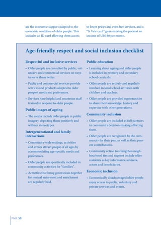 ate the economic support adapted to the        to lower prices and even free services, and a
          economic condition of older people. This       “Si Vale card” guaranteeing the poorest an
          includes an ID card allowing them access       income of US$ 80 per month.



          Age-friendly respect and social inclusion checklist
          Respectful and inclusive services              Public education
          • Older people are consulted by public, vol-   • Learning about ageing and older people
            untary and commercial services on ways         is included in primary and secondary
            to serve them better.                          school curricula.
          • Public and commercial services provide       • Older people are actively and regularly
            services and products adapted to older         involved in local school activities with
            people’s needs and preferences.                children and teachers.
          • Services have helpful and courteous staﬀ     • Older people are provided opportunities
            trained to respond to older people.            to share their knowledge, history and
                                                           expertise with other generations.
          Public images of ageing
                                                         Community inclusion
          • The media include older people in public
            imagery, depicting them positively and       • Older people are included as full partners
            without stereotypes.                           in community decision-making aﬀecting
                                                           them.
          Intergenerational and family
          interactions                                   • Older people are recognized by the com-
                                                           munity for their past as well as their pres-
          • Community-wide settings, activities
                                                           ent contributions.
            and events attract people of all ages by
            accommodating age-speciﬁc needs and          • Community action to strengthen neigh-
            preferences.                                   bourhood ties and support include older
                                                           residents as key informants, advisers,
          • Older people are speciﬁcally included in
                                                           actors and beneﬁciaries.
            community activities for “families”.
          • Activities that bring generations together   Economic inclusion
            for mutual enjoyment and enrichment          • Economically disadvantaged older people
            are regularly held.                            enjoy access to public, voluntary and
                                                           private services and events.




PAGE 50
 