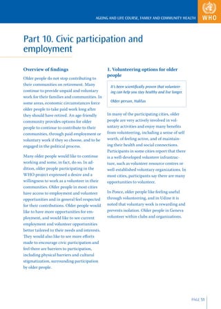 AGEING AND LIFE COURSE, FAMILY AND COMMUNITY HEALTH




Part 10. Civic participation and
employment
Overview of ﬁndings                             1. Volunteering options for older
                                                people
Older people do not stop contributing to
their communities on retirement. Many
                                                  It’s been scientiﬁcally proven that volunteer-
continue to provide unpaid and voluntary          ing can help you stay healthy and live longer.
work for their families and communities. In
some areas, economic circumstances force          Older person, Halifax
older people to take paid work long after
they should have retired. An age-friendly       In many of the participating cities, older
community provides options for older            people are very actively involved in vol-
people to continue to contribute to their       untary activities and enjoy many beneﬁts
communities, through paid employment or         from volunteering, including a sense of self
voluntary work if they so choose, and to be     worth, of feeling active, and of maintain-
engaged in the political process.               ing their health and social connections.
                                                Participants in some cities report that there
Many older people would like to continue        is a well-developed volunteer infrastruc-
working and some, in fact, do so. In ad-        ture, such as volunteer resource centres or
dition, older people participating in the       well-established voluntary organizations. In
WHO project expressed a desire and a            most cities, participants say there are many
willingness to work as a volunteer in their     opportunities to volunteer.
communities. Older people in most cities
have access to employment and volunteer         In Ponce, older people like feeling useful
opportunities and in general feel respected     through volunteering, and in Udine it is
for their contributions. Older people would     noted that voluntary work is rewarding and
like to have more opportunities for em-         prevents isolation. Older people in Geneva
ployment, and would like to see current         volunteer within clubs and organizations.
employment and volunteer opportunities
better tailored to their needs and interests.
They would also like to see more eﬀorts
made to encourage civic participation and
feel there are barriers to participation,
including physical barriers and cultural
stigmatization, surrounding participation
by older people.




                                                                                                   PAGE 51
 