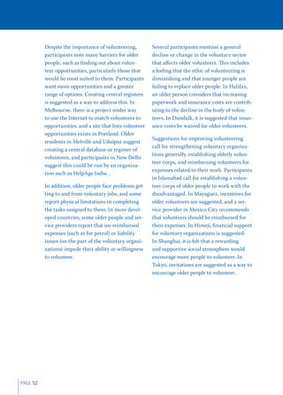 Despite the importance of volunteering,          Several participants mention a general
          participants note many barriers for older        decline or change in the voluntary sector
          people, such as ﬁnding out about volun-          that aﬀects older volunteers. This includes
          teer opportunities, particularly those that      a feeling that the ethic of volunteering is
          would be most suited to them. Participants       diminishing and that younger people are
          want more opportunities and a greater            failing to replace older people. In Halifax,
          range of options. Creating central registers     an older person considers that increasing
          is suggested as a way to address this. In        paperwork and insurance costs are contrib-
          Melbourne, there is a project under way          uting to the decline in the body of volun-
          to use the Internet to match volunteers to       teers. In Dundalk, it is suggested that insur-
          opportunities, and a site that lists volunteer   ance costs be waived for older volunteers.
          opportunities exists in Portland. Older
                                                           Suggestions for improving volunteering
          residents in Melville and Udaipur suggest
                                                           call for strengthening voluntary organiza-
          creating a central database or register of
                                                           tions generally, establishing elderly volun-
          volunteers, and participants in New Delhi
                                                           teer corps, and reimbursing volunteers for
          suggest this could be run by an organiza-
                                                           expenses related to their work. Participants
          tion such as HelpAge India. .
                                                           in Islamabad call for establishing a volun-
          In addition, older people face problems get-     teer corps of older people to work with the
          ting to and from voluntary jobs, and some        disadvantaged. In Mayaguez, incentives for
          report physical limitations in completing        older volunteers are suggested, and a ser-
          the tasks assigned to them. In more devel-       vice provider in Mexico City recommends
          oped countries, some older people and ser-       that volunteers should be reimbursed for
          vice providers report that un-reimbursed         their expenses. In Himeji, ﬁnancial support
          expenses (such as for petrol) or liability       for voluntary organizations is suggested.
          issues (on the part of the voluntary organi-     In Shanghai, it is felt that a rewarding
          zations) impede their ability or willingness     and supportive social atmosphere would
          to volunteer.                                    encourage more people to volunteer. In
                                                           Tokyo, invitations are suggested as a way to
                                                           encourage older people to volunteer.




PAGE 52
 