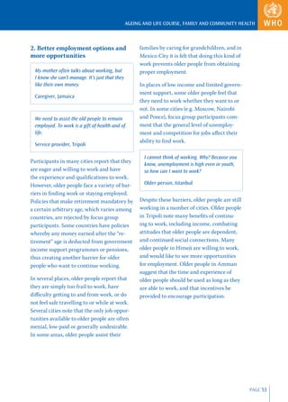 AGEING AND LIFE COURSE, FAMILY AND COMMUNITY HEALTH



2. Better employment options and                      families by caring for grandchildren, and in
more opportunities                                    Mexico City it is felt that doing this kind of
                                                      work prevents older people from obtaining
  My mother often talks about working, but            proper employment.
  I know she can’t manage. It’s just that they
  like their own money.                               In places of low income and limited govern-
                                                      ment support, some older people feel that
  Caregiver, Jamaica
                                                      they need to work whether they want to or
                                                      not. In some cities (e.g. Moscow, Nairobi
  We need to assist the old people to remain          and Ponce), focus group participants com-
  employed. To work is a gift of health and of        ment that the general level of unemploy-
  life.                                               ment and competition for jobs aﬀect their
                                                      ability to ﬁnd work.
  Service provider, Tripoli

                                                        I cannot think of working. Why? Because you
Participants in many cities report that they
                                                        know, unemployment is high even in youth,
are eager and willing to work and have                  so how can I want to work?
the experience and qualiﬁcations to work.
However, older people face a variety of bar-            Older person, Istanbul
riers in ﬁnding work or staying employed.
Policies that make retirement mandatory by            Despite these barriers, older people are still
a certain arbitrary age, which varies among           working in a number of cities. Older people
countries, are rejected by focus group                in Tripoli note many beneﬁts of continu-
participants. Some countries have policies            ing to work, including income, combating
whereby any money earned after the “re-               attitudes that older people are dependent,
tirement” age is deducted from government             and continued social connections. Many
income support programmes or pensions,                older people in Himeji are willing to work,
thus creating another barrier for older               and would like to see more opportunities
people who want to continue working.                  for employment. Older people in Amman
                                                      suggest that the time and experience of
In several places, older people report that           older people should be used as long as they
they are simply too frail to work, have               are able to work, and that incentives be
diﬃculty getting to and from work, or do              provided to encourage participation.
not feel safe travelling to or while at work.
Several cities note that the only job oppor-
tunities available to older people are often
menial, low-paid or generally undesirable.
In some areas, older people assist their




                                                                                                       PAGE 53
 