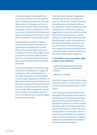 A few places, largely in developed coun-          There were also a number of suggestions
          tries, do have policies, and some mention         for improving the type or conditions of
          speciﬁc companies that promote and value          work. In some places, respondents feel that
          older workers. In Mayaguez, service pro-          the problem was not having the informa-
          viders note that there is little absenteeism      tion and tools to match the skills and needs
          among older workers, and they also tend to        of older workers with those of employers.
          be punctual. In Melville, it is felt that work-   Suggestions to remedy the situation include
          places are changing and that there is a more      better advertising of positions, creating
          positive attitude to retaining older workers.     databases to match older worker with jobs,
                                                            and developing a register listing older peo-
          Participants have a number of sugges-
                                                            ple’s skills for potential employers to con-
          tions for how to improve and create new
                                                            sult. In Istanbul, it is felt there should be
          opportunities for employment for older
                                                            more support for women working at home,
          people. These include oﬀering incentives
                                                            and in New Delhi, sensitizing employers to
          to employers who hire older people, having
                                                            the needs of older people is suggested.
          government-sponsored employment pro-
          grammes, creating public/private partner-         3. Flexibility to accommodate older
          ships, and hiring older people to do public       workers and volunteers
          sector jobs.
                                                              I don’t want something I have to be there
          Eliminating mandatory retirement, or age            every week at 9:00; I got enough of that
          restrictions for employment, is suggested           working.
          in the places where such legislation ex-
                                                              Older person, Portland
          ists. Allowing people to work beyond the
          retirement age is suggested in Dundalk, and
                                                            Flexibility in opportunities for older people
          eliminating the legal age restriction for em-
                                                            in paid and voluntary work is cited as a way
          ployment is proposed in Islamabad. Service
                                                            to better tailor such opportunities to older
          providers in Sherbrooke feel there should
                                                            people.
          be greater ﬂexibility in legislation and poli-
          cies to enable retired people to return to        There are reports of rigid schedules, and a
          work. One older person in Istanbul suggests       feeling that voluntary jobs have become too
          banning early retirement.                         professionalized. Participants propose that
                                                            opportunities for paid and voluntary work
                                                            should be structured in ways that accommo-
                                                            date older workers. Volunteering should be
                                                            more ﬂexible and better suited to the needs
                                                            of older people. At several places, there is a
                                                            mention of more ﬂexibility from employers
                                                            in terms of hours and seasonal or temporary
                                                            employment, and adjustment according to
                                                            the physical demands of the job.



PAGE 54
 