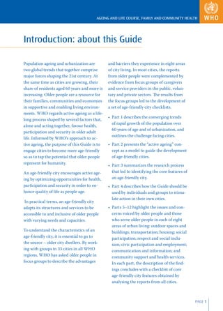 AGEING AND LIFE COURSE, FAMILY AND COMMUNITY HEALTH




Introduction: about this Guide

Population ageing and urbanization are         and barriers they experience in eight areas
two global trends that together comprise       of city living. In most cities, the reports
major forces shaping the 21st century. At      from older people were complemented by
the same time as cities are growing, their     evidence from focus groups of caregivers
share of residents aged 60 years and more is   and service providers in the public, volun-
increasing. Older people are a resource for    tary and private sectors. The results from
their families, communities and economies      the focus groups led to the development of
in supportive and enabling living environ-     a set of age-friendly city checklists.
ments. WHO regards active ageing as a life-
                                               • Part 1 describes the converging trends
long process shaped by several factors that,
                                                 of rapid growth of the population over
alone and acting together, favour health,
                                                 60 years of age and of urbanization, and
participation and security in older adult
                                                 outlines the challenge facing cities.
life. Informed by WHO’s approach to ac-
tive ageing, the purpose of this Guide is to   • Part 2 presents the “active ageing” con-
engage cities to become more age-friendly        cept as a model to guide the development
so as to tap the potential that older people     of age-friendly cities.
represent for humanity.
                                               • Part 3 summarizes the research process
An age-friendly city encourages active age-      that led to identifying the core features of
ing by optimizing opportunities for health,      an age-friendly city.
participation and security in order to en-     • Part 4 describes how the Guide should be
hance quality of life as people age.             used by individuals and groups to stimu-
                                                 late action in their own cities.
 In practical terms, an age-friendly city
adapts its structures and services to be       • Parts 5–12 highlight the issues and con-
accessible to and inclusive of older people      cerns voiced by older people and those
with varying needs and capacities.               who serve older people in each of eight
                                                 areas of urban living: outdoor spaces and
To understand the characteristics of an          buildings; transportation; housing; social
age-friendly city, it is essential to go to      participation; respect and social inclu-
the source – older city dwellers. By work-       sion; civic participation and employment;
ing with groups in 33 cities in all WHO          communication and information; and
regions, WHO has asked older people in           community support and health services.
focus groups to describe the advantages          In each part, the description of the ﬁnd-
                                                 ings concludes with a checklist of core
                                                 age-friendly city features obtained by
                                                 analysing the reports from all cities.



                                                                                                PAGE 1
 