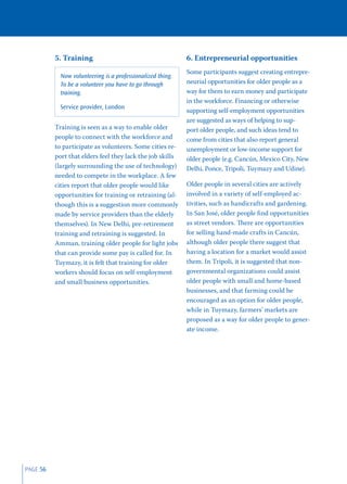 5. Training                                       6. Entrepreneurial opportunities
                                                            Some participants suggest creating entrepre-
            Now volunteering is a professionalized thing.
            To be a volunteer you have to go through        neurial opportunities for older people as a
            training.                                       way for them to earn money and participate
                                                            in the workforce. Financing or otherwise
            Service provider, London
                                                            supporting self-employment opportunities
                                                            are suggested as ways of helping to sup-
          Training is seen as a way to enable older         port older people, and such ideas tend to
          people to connect with the workforce and          come from cities that also report general
          to participate as volunteers. Some cities re-     unemployment or low-income support for
          port that elders feel they lack the job skills    older people (e.g. Cancún, Mexico City, New
          (largely surrounding the use of technology)       Delhi, Ponce, Tripoli, Tuymazy and Udine).
          needed to compete in the workplace. A few
          cities report that older people would like        Older people in several cities are actively
          opportunities for training or retraining (al-     involved in a variety of self-employed ac-
          though this is a suggestion more commonly         tivities, such as handicrafts and gardening.
          made by service providers than the elderly        In San José, older people ﬁnd opportunities
          themselves). In New Delhi, pre-retirement         as street vendors. There are opportunities
          training and retraining is suggested. In          for selling hand-made crafts in Cancún,
          Amman, training older people for light jobs       although older people there suggest that
          that can provide some pay is called for. In       having a location for a market would assist
          Tuymazy, it is felt that training for older       them. In Tripoli, it is suggested that non-
          workers should focus on self-employment           governmental organizations could assist
          and small business opportunities.                 older people with small and home-based
                                                            businesses, and that farming could be
                                                            encouraged as an option for older people,
                                                            while in Tuymazy, farmers’ markets are
                                                            proposed as a way for older people to gener-
                                                            ate income.




PAGE 56
 
