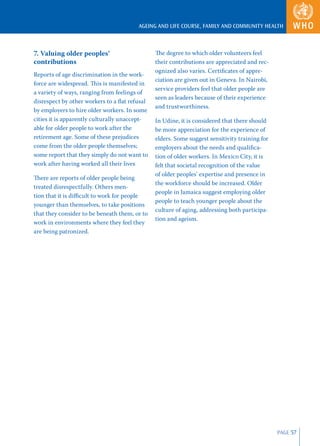 AGEING AND LIFE COURSE, FAMILY AND COMMUNITY HEALTH



7. Valuing older peoples’                      The degree to which older volunteers feel
contributions                                  their contributions are appreciated and rec-
                                               ognized also varies. Certiﬁcates of appre-
Reports of age discrimination in the work-
                                               ciation are given out in Geneva. In Nairobi,
force are widespread. This is manifested in
                                               service providers feel that older people are
a variety of ways, ranging from feelings of
                                               seen as leaders because of their experience
disrespect by other workers to a ﬂat refusal
                                               and trustworthiness.
by employers to hire older workers. In some
cities it is apparently culturally unaccept-   In Udine, it is considered that there should
able for older people to work after the        be more appreciation for the experience of
retirement age. Some of these prejudices       elders. Some suggest sensitivity training for
come from the older people themselves;         employers about the needs and qualiﬁca-
some report that they simply do not want to    tion of older workers. In Mexico City, it is
work after having worked all their lives       felt that societal recognition of the value
                                               of older peoples’ expertise and presence in
There are reports of older people being
                                               the workforce should be increased. Older
treated disrespectfully. Others men-
                                               people in Jamaica suggest employing older
tion that it is diﬃcult to work for people
                                               people to teach younger people about the
younger than themselves, to take positions
                                               culture of aging, addressing both participa-
that they consider to be beneath them, or to
                                               tion and ageism.
work in environments where they feel they
are being patronized.




                                                                                               PAGE 57
 