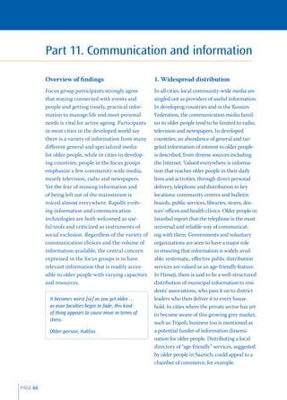 Part 11. Communication and information

          Overview of ﬁndings                              1. Widespread distribution
          Focus group participants strongly agree          In all cities, local community-wide media are
          that staying connected with events and           singled out as providers of useful information.
          people and getting timely, practical infor-      In developing countries and in the Russian
          mation to manage life and meet personal          Federation, the communication media famil-
          needs is vital for active ageing. Participants   iar to older people tend to be limited to radio,
          in most cities in the developed world say        television and newspapers. In developed
          there is a variety of information from many      countries, an abundance of general and tar-
          diﬀerent general and specialized media           geted information of interest to older people
          for older people, while in cities in develop-    is described, from diverse sources including
          ing countries, people in the focus groups        the Internet. Valued everywhere is informa-
          emphasize a few community-wide media,            tion that reaches older people in their daily
          mostly television, radio and newspapers.         lives and activities, through direct personal
          Yet the fear of missing information and          delivery, telephone and distribution in key
          of being left out of the mainstream is           locations: community centres and bulletin
          voiced almost everywhere. Rapidly evolv-         boards, public services, libraries, stores, doc-
          ing information and communication                tors’ oﬃces and health clinics. Older people in
          technologies are both welcomed as use-           Istanbul report that the telephone is the most
          ful tools and criticized as instruments of       universal and reliable way of communicat-
          social exclusion. Regardless of the variety of   ing with them. Governments and voluntary
          communication choices and the volume of          organizations are seen to have a major role
          information available, the central concern       in ensuring that information is widely avail-
          expressed in the focus groups is to have         able: systematic, eﬀective public distribution
          relevant information that is readily acces-      services are valued as an age-friendly feature.
          sible to older people with varying capacities    In Himeji, there is said to be a well-structured
          and resources.                                   distribution of municipal information to resi-
                                                           dents’ associations, who pass it on to district
            It becomes worst [sic] as you get older …      leaders who then deliver it to every house-
            as your faculties begin to fade, this kind     hold. In cities where the private sector has yet
            of thing appears to cause more in terms of     to become aware of this growing grey market,
            stress.
                                                           such as Tripoli, business too is mentioned as
            Older person, Halifax                          a potential funder of information dissemi-
                                                           nation for older people. Distributing a local
                                                           directory of “age-friendly” services, suggested
                                                           by older people in Saanich, could appeal to a
                                                           chamber of commerce, for example.



PAGE 60
 