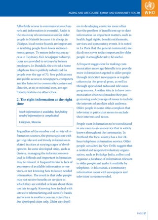 AGEING AND LIFE COURSE, FAMILY AND COMMUNITY HEALTH



Aﬀordable access to communication chan-           ers in developing countries more often
nels and information is essential. Radio is       face the problem of insuﬃcient up-to-date
the mainstay of communication for older           information on important matters, such as
people in Nairobi because it is cheap; in         health, legal rights, beneﬁt entitlements,
Udaipur, local notice boards are important        services and community events. It is noted
in reaching people from lower socioeco-           in La Plata that the general community me-
nomic groups. To ensure information ac-           dia do not cover topics important for older
cess in Tuymazy, free newspaper subscrip-         people in enough detail to be useful.
tions are provided to retirees by former
                                                  A frequent suggestion for making com-
employers. In Dundalk, the cost of a home
                                                  munication more age-friendly is to provide
telephone line is publicly subsidized for
                                                  more information targeted to older people
people over the age of 70. Free publications
                                                  through dedicated newspapers or regular
and public access to newspapers, computers
                                                  columns in the general press, as well as
and the Internet in community centres and
                                                  through specialized radio and television
libraries, at no or minimal cost, are age-
                                                  programmes. Another idea is to have com-
friendly features in other cities..
                                                  munication channels broaden their pro-
2. The right information at the right             gramming and coverage of issues to include
time                                              the interests of an older adult audience.
                                                  Older people in some cities complain that
 Much information is available, but ﬁnding        television in particular seems to exclude
 needed information is complicated.               their interests and tastes.
 Caregiver, Moscow
                                                  People want information to be coordinated
                                                  in one easy-to-access service that is widely
Regardless of the number and variety of in-       known throughout the community. In
formation sources, the preoccupation with         Portland, the local county has a live 24-
getting relevant and timely information is        hour telephone information service. Older
shared in cities at varying stages of devel-      people consulted in New Delhi suggest that
opment. In some developed cities, such as         a central and respected voluntary organi-
Geneva, managing the information over-            zation, such as HelpAge India, collect and
load is diﬃcult and important information         organize a database of information relevant
may be missed. A frequent barrier is lack of      to older people and make it available by
awareness of available information or ser-        telephone. In Islamabad, a community
vices, or not knowing how to locate needed        information room with newspapers and
information. The result is that older people      television is recommended.
may not receive beneﬁts or services to
which they are entitled or learn about them
too late to apply. Knowing how to deal with
intrusive telemarketing and identify frauds
and scams is another concern, voiced in a
few developed cities only. Older city dwell-


                                                                                                 PAGE 61
 