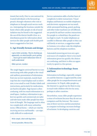AGEING AND LIFE COURSE, FAMILY AND COMMUNITY HEALTH



tioned, but rarely. One-to-one outreach by          Service automation adds a further layer of
trusted individuals is the favoured ap-             complexity to daily transactions. Visual
proach, through volunteers who visit or             displays and buttons on mobile telephones
telephone or through social service work-           and electronic equipment are too small,
ers. Anticipating the locations outside the         while automated banking, postal, parking
home where older people at risk of social           and other ticket machines are all diﬀerent,
isolation may be found is also suggested:           are poorly lit and have unclear instructions.
the use of the district health clinic as a          For people in a wheelchair, the panels are
distribution point for information about            too high to reach. To make telephones ac-
services for older people with health prob-         cessible to illiterate older people so they can
lems is suggested in San José.                      call family or services, a suggestion made
                                                    in Amman, is to colour-code the telephone
4. Age-friendly formats and design                  buttons and the telephone numbers.

  I got a letter yesterday. They’re checking up,    Automated answering services are a gen-
  apparently, on what beneﬁts you’re getting        eral source of complaint: there is too much
  …You’ve got to read it about four times to        information given too quickly, the choices
  really understand.
                                                    are confusing, and there is often no oppor-
  Older person, London                              tunity to speak to a live person.


The single biggest universal barrier to com-
                                                    5. Information technology: boon
                                                    and bane
municating with older people is the visual
and auditory presentation of information.           Information technology, especially comput-
Font size on text materials, mainly hard            ers and the Internet, is appreciated by some
copy but also visual displays such as televi-       older people for its comprehensiveness and
sion, is too small to read. Product labels and      convenience. In Tripoli, older people say
instructions, particularly for medications,         the Internet is a good way for them to stay
are hard to decipher. Page layout is often          in touch with children who live far away,
confusing, with too much information in a           perhaps in other countries.
small space. Auditory information is spo-
                                                    Nevertheless, many older people experience
ken too quickly and commercials on radio
                                                    a sense of exclusion because they do not use
and television make older people lose their
                                                    computers and the Internet. The conver-
train of thought. The language used is often
                                                    sion of direct services and documentation
too complicated, with many unfamiliar
                                                    to computer technology increases feelings
terms. Oﬃcial forms – which are vital for
                                                    of exclusion. In developing countries and
receiving services and beneﬁts – are espe-
cially diﬃcult to understand.

  Write simple, short with big letters.

  Service provider, Mexico City




                                                                                                      PAGE 63
 