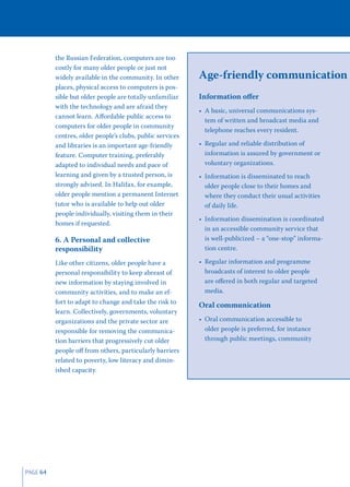 the Russian Federation, computers are too
          costly for many older people or just not
          widely available in the community. In other      Age-friendly communication
          places, physical access to computers is pos-
          sible but older people are totally unfamiliar    Information oﬀer
          with the technology and are afraid they
                                                           • A basic, universal communications sys-
          cannot learn. Aﬀordable public access to
                                                             tem of written and broadcast media and
          computers for older people in community
                                                             telephone reaches every resident.
          centres, older people’s clubs, public services
          and libraries is an important age-friendly       • Regular and reliable distribution of
          feature. Computer training, preferably             information is assured by government or
          adapted to individual needs and pace of            voluntary organizations.
          learning and given by a trusted person, is       • Information is disseminated to reach
          strongly advised. In Halifax, for example,         older people close to their homes and
          older people mention a permanent Internet          where they conduct their usual activities
          tutor who is available to help out older           of daily life.
          people individually, visiting them in their
                                                           • Information dissemination is coordinated
          homes if requested.
                                                             in an accessible community service that
          6. A Personal and collective                       is well-publicized – a “one-stop” informa-
          responsibility                                     tion centre.

          Like other citizens, older people have a         • Regular information and programme
          personal responsibility to keep abreast of         broadcasts of interest to older people
          new information by staying involved in             are oﬀered in both regular and targeted
          community activities, and to make an ef-           media.
          fort to adapt to change and take the risk to
                                                           Oral communication
          learn. Collectively, governments, voluntary
          organizations and the private sector are         • Oral communication accessible to
          responsible for removing the communica-            older people is preferred, for instance
          tion barriers that progressively cut older         through public meetings, community
          people oﬀ from others, particularly barriers
          related to poverty, low literacy and dimin-
          ished capacity.




PAGE 64
 