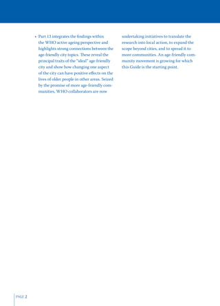 • Part 13 integrates the ﬁndings within          undertaking initiatives to translate the
           the WHO active ageing perspective and          research into local action, to expand the
           highlights strong connections between the      scope beyond cities, and to spread it to
           age-friendly city topics. These reveal the     more communities. An age-friendly com-
           principal traits of the “ideal” age-friendly   munity movement is growing for which
           city and show how changing one aspect          this Guide is the starting point.
           of the city can have positive eﬀects on the
           lives of older people in other areas. Seized
           by the promise of more age-friendly com-
           munities, WHO collaborators are now




PAGE 2
 