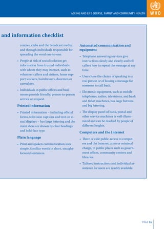 AGEING AND LIFE COURSE, FAMILY AND COMMUNITY HEALTH




and information checklist
        centres, clubs and the broadcast media,       Automated communication and
        and through individuals responsible for       equipment
        spreading the word one-to-one.
                                                      • Telephone answering services give
      • People at risk of social isolation get          instructions slowly and clearly and tell
        information from trusted individuals            callers how to repeat the message at any
        with whom they may interact, such as            time.
        volunteer callers and visitors, home sup-
                                                      • Users have the choice of speaking to a
        port workers, hairdressers, doormen or
                                                        real person or of leaving a message for
        caretakers.
                                                        someone to call back.
      • Individuals in public oﬃces and busi-
                                                      • Electronic equipment, such as mobile
        nesses provide friendly, person-to-person
                                                        telephones, radios, televisions, and bank
        service on request.
                                                        and ticket machines, has large buttons
      Printed information                               and big lettering.

      • Printed information – including oﬃcial        • The display panel of bank, postal and
        forms, television captions and text on vi-      other service machines is well-illumi-
        sual displays – has large lettering and the     nated and can be reached by people of
        main ideas are shown by clear headings          diﬀerent heights.
        and bold-face type.
                                                      Computers and the Internet
      Plain language                                  • There is wide public access to comput-
      • Print and spoken communication uses             ers and the Internet, at no or minimal
        simple, familiar words in short, straight-      charge, in public places such as govern-
        forward sentences.                              ment oﬃces, community centres and
                                                        libraries.
                                                      • Tailored instructions and individual as-
                                                        sistance for users are readily available.




                                                                                                    PAGE 65
 