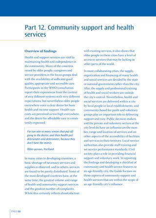 Part 12. Community support and health
          services

          Overview of ﬁndings                             with existing services, it also shows that
                                                          older people in these cities have a level of
          Health and support services are vital to
                                                          access to services that may be lacking in
          maintaining health and independence in
                                                          other parts of the world.
          the community. Many of the concerns
          raised by older people, caregivers and          In most collaborating cities, the supply,
          service providers in the focus groups deal      organization and ﬁnancing of many health
          with the availability of suﬃcient good          and social services are decided by the state
          quality, appropriate and accessible care.       or national government rather than the city.
          Participants in the WHO consultation            Also, the supply and professional training
          report their experiences from the context       of health and social workers are outside
          of very diﬀerent systems with very diﬀerent     the city’s control. Nevertheless, health and
          expectations; but nevertheless older people     social services are delivered within a city
          everywhere voice a clear desire for basic       by local people in local establishments, and
          health and income support. Health care          community-based for-proﬁt and voluntary
          costs are perceived as too high everywhere,     groups play an important role in delivering
          and the desire for aﬀordable care is consis-    support and care. Public decision-makers
          tently expressed.                               and the private and voluntary sectors at the
                                                          city level do have an inﬂuence on the num-
            I’ve run into so many seniors that put off    ber, range and location of services and on
            going to the doctor, and their health just    other aspects of the accessibility of facilities
            deteriorates and deteriorates, because they
                                                          and services in their territory. Local service
            don’t have the money.
                                                          authorities also provide staﬀ training and
            Older person, Portland                        set service performance standards. Civil
                                                          society plays a role in providing ﬁnancial
          In many cities in developing countries, a       support and voluntary work. In reporting
          basic shortage of necessary services and        the ﬁndings and developing a checklist of
          supplies is observed, and in others, services   community and health service features in
          are found to be poorly distributed. Some of     an age-friendly city, the Guide focuses on
          the most developed countries have, at the       those aspects of community support and
          same time, the greatest volume and range        health services that are within the scope of
          of health and community support services        an age-friendly city’s inﬂuence.
          and the greatest number of complaints.
          While this certainly reﬂects dissatisfaction




PAGE 66
 