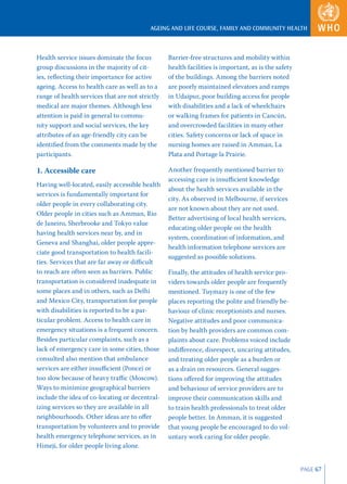 AGEING AND LIFE COURSE, FAMILY AND COMMUNITY HEALTH



Health service issues dominate the focus         Barrier-free structures and mobility within
group discussions in the majority of cit-        health facilities is important, as is the safety
ies, reﬂecting their importance for active       of the buildings. Among the barriers noted
ageing. Access to health care as well as to a    are poorly maintained elevators and ramps
range of health services that are not strictly   in Udaipur, poor building access for people
medical are major themes. Although less          with disabilities and a lack of wheelchairs
attention is paid in general to commu-           or walking frames for patients in Cancún,
nity support and social services, the key        and overcrowded facilities in many other
attributes of an age-friendly city can be        cities. Safety concerns or lack of space in
identiﬁed from the comments made by the          nursing homes are raised in Amman, La
participants.                                    Plata and Portage la Prairie.

1. Accessible care                               Another frequently mentioned barrier to
                                                 accessing care is insuﬃcient knowledge
Having well-located, easily accessible health
                                                 about the health services available in the
services is fundamentally important for
                                                 city. As observed in Melbourne, if services
older people in every collaborating city.
                                                 are not known about they are not used.
Older people in cities such as Amman, Rio
                                                 Better advertising of local health services,
de Janeiro, Sherbrooke and Tokyo value
                                                 educating older people on the health
having health services near by, and in
                                                 system, coordination of information, and
Geneva and Shanghai, older people appre-
                                                 health information telephone services are
ciate good transportation to health facili-
                                                 suggested as possible solutions.
ties. Services that are far away or diﬃcult
to reach are often seen as barriers. Public      Finally, the attitudes of health service pro-
transportation is considered inadequate in       viders towards older people are frequently
some places and in others, such as Delhi         mentioned. Tuymazy is one of the few
and Mexico City, transportation for people       places reporting the polite and friendly be-
with disabilities is reported to be a par-       haviour of clinic receptionists and nurses.
ticular problem. Access to health care in        Negative attitudes and poor communica-
emergency situations is a frequent concern.      tion by health providers are common com-
Besides particular complaints, such as a         plaints about care. Problems voiced include
lack of emergency care in some cities, those     indiﬀerence, disrespect, uncaring attitudes,
consulted also mention that ambulance            and treating older people as a burden or
services are either insuﬃcient (Ponce) or        as a drain on resources. General sugges-
too slow because of heavy traﬃc (Moscow).        tions oﬀered for improving the attitudes
Ways to minimize geographical barriers           and behaviour of service providers are to
include the idea of co-locating or decentral-    improve their communication skills and
izing services so they are available in all      to train health professionals to treat older
neighbourhoods. Other ideas are to oﬀer          people better. In Amman, it is suggested
transportation by volunteers and to provide      that young people be encouraged to do vol-
health emergency telephone services, as in       untary work caring for older people.
Himeji, for older people living alone.


                                                                                                    PAGE 67
 